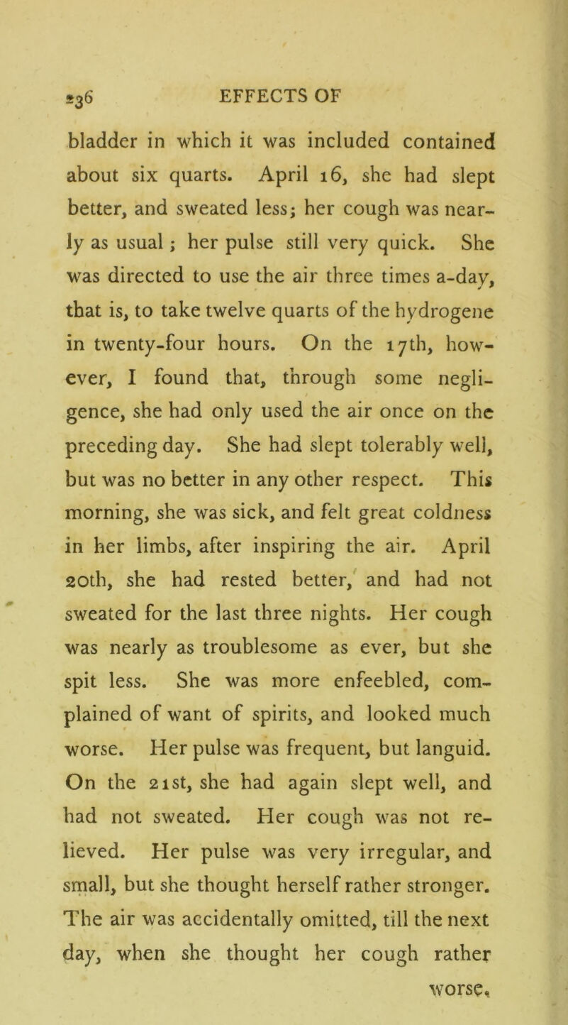 bladder in which it was included contained about six quarts. April 16, she had slept better, and sweated less; her cough was near- ly as usual; her pulse still very quick. She was directed to use the air three times a-day, that is, to take twelve quarts of the hydrogene in twenty-four hours. On the 17th, how- ever, I found that, through some negli- gence, she had only used the air once on the preceding day. She had slept tolerably well, but was no better in any other respect. This morning, she was sick, and felt great coldness in her limbs, after inspiring the air. April 20th, she had rested better, and had not sweated for the last three nights. Her cough was nearly as troublesome as ever, but she spit less. She was more enfeebled, com- plained of want of spirits, and looked much worse. Her pulse was frequent, but languid. On the 21st, she had again slept well, and had not sweated. Her cough was not re- lieved. Her pulse was very irregular, and small, but she thought herself rather stronger. The air was accidentally omitted, till the next day, when she thought her cough rather worse*