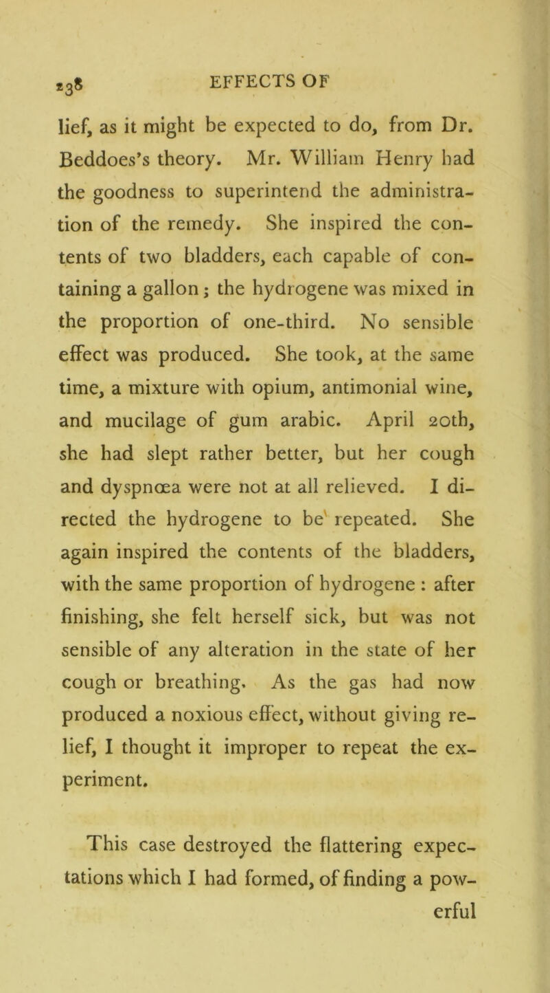 lief, as it might be expected to do, from Dr. Beddoes’s theory. Mr. William Henry had the goodness to superintend the administra- tion of the remedy. She inspired the con- tents of two bladders, each capable of con- taining a gallon; the hydr ogene was mixed in the proportion of one-third. No sensible effect was produced. She took, at the same time, a mixture with opium, antimonial wine, and mucilage of gum arabic. April 20th, she had slept rather better, but her cough and dyspnoea were not at all relieved. I di- rected the hydrogene to be' repeated. She again inspired the contents of the bladders, with the same proportion of hydrogene : after finishing, she felt herself sick, but was not sensible of any alteration in the state of her cough or breathing. As the gas had now produced a noxious effect, without giving re- lief, I thought it improper to repeat the ex- periment. This case destroyed the flattering expec- tations which I had formed, of finding a pow- erful