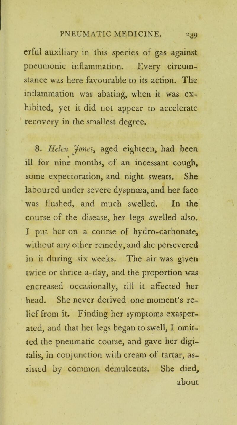 erful auxiliary in this species of gas against pneumonic inflammation. Every circum- stance was here favourable to its action. The inflammation was abating, when it was ex- hibited, yet it did not appear to accelerate recovery in the smallest degree. 8. Helen Jones, aged eighteen, had been ill for nine months, of an incessant cough, some expectoration, and night sweats. She laboured under severe dyspnoea, and her face was flushed, and much swelled. In the course of the disease, her legs swelled also. I put her on a course of hydro-carbonate, without any other remedy, and she persevered in it during six weeks. The air was given twice or thrice a-day, and the proportion was encreased occasionally, till it affected her head. She never derived one moment’s re- lief from it. Finding her symptoms exasper- ated, and that her legs began to swell, I omit- / ted the pneumatic course, and gave her digi- talis, in conjunction with cream of tartar, as- sisted by common demulcents. She died, about
