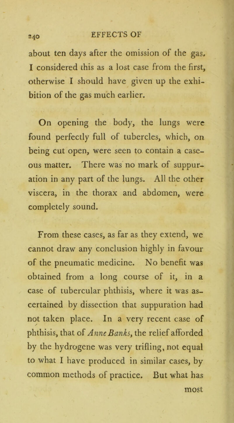 about ten days after the omission of the gas. I considered this as a lost case from the first, otherwise I should have given up the exhi- bition of the gas much earlier. On opening the body, the lungs were found perfectly full of tubercles, which, on being cut open, were seen to contain a case- ous matter. There was no mark of suppur- ation in any part of the lungs. All the other viscera, in the thorax and abdomen, were completely sound. From these cases, as far as they extend, we cannot draw any conclusion highly in favour of the pneumatic medicine. No benefit was obtained from a long course of it, in a case of tubercular phthisis, where it was as- certained by dissection that suppuration had not taken place. In a very recent case of phthisis, that of Anne Banks, the relief afforded by the hydrogene was very trifling, not equal to what I have produced in similar cases, by common methods of practice. But what has most
