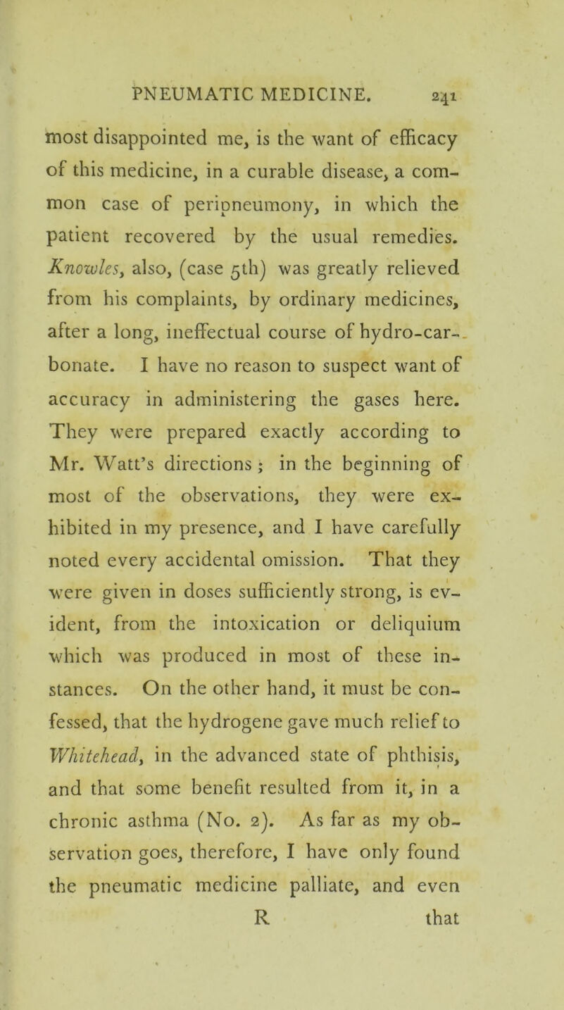 most disappointed me, is the want of efficacy of this medicine, in a curable disease, a com- mon case of peripneumony, in which the patient recovered by the usual remedies. Knowles, also, (case 5th) was greatly relieved from his complaints, by ordinary medicines, after a long, ineffectual course of hydro-car- bonate. I have no reason to suspect want of accuracy in administering the gases here. They were prepared exactly according to Mr. Watt’s directions ; in the beginning of most of the observations, they were ex- hibited in my presence, and I have carefully noted every accidental omission. That they were given in doses sufficiently strong, is ev- ident, from the intoxication or deliquium which was produced in most of these in- stances. On the other hand, it must be con- fessed, that the hydrogene gave much relief to Whitehead, in the advanced state of phthisis, and that some benefit resulted from it, in a chronic asthma (No. 2). As far as my ob- servation goes, therefore, I have only found the pneumatic medicine palliate, and even R that