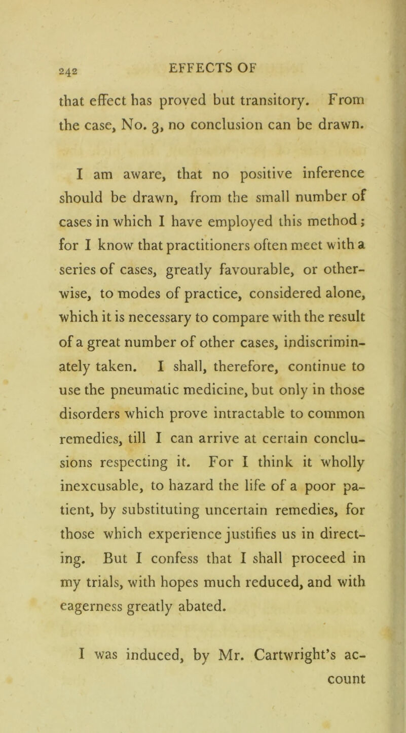 that effect has proved but transitory. From the case, No. 3, no conclusion can be drawn. I am aware, that no positive inference should be drawn, from the small number of cases in which I have employed this method; for I know that practitioners often meet with a series of cases, greatly favourable, or other- wise, to modes of practice, considered alone, which it is necessary to compare with the result of a great number of other cases, indiscrimin- ately taken. I shall, therefore, continue to use the pneumatic medicine, but only in those disorders which prove intractable to common remedies, till I can arrive at certain conclu- sions respecting it. For I think it wholly inexcusable, to hazard the life of a poor pa- tient, by substituting uncertain remedies, for those which experience justifies us in direct- ing. But I confess that I shall proceed in my trials, with hopes much reduced, and with eagerness greatly abated. I was induced, by Mr. Cartwright’s ac- count