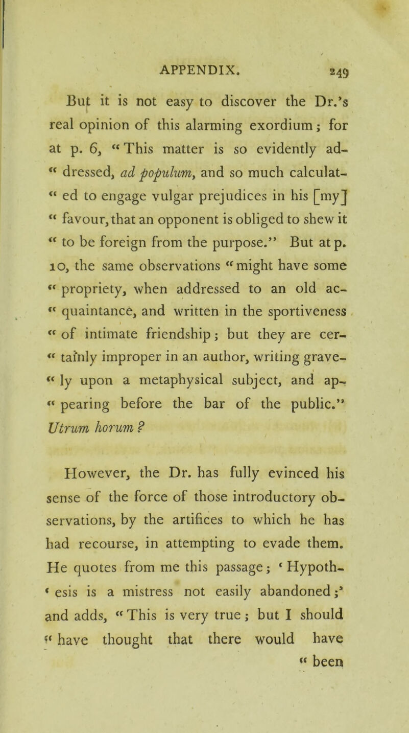 But it is not easy to discover the Dr.’s real opinion of this alarming exordium; for at p. 6, “ This matter is so evidently ad- <c dressed, ad populum, and so much calculat- “ ed to engage vulgar prejudices in his [my] “ favour, that an opponent is obliged to shew it “ to be foreign from the purpose.” But atp. 10, the same observations “might have some propriety, when addressed to an old ac- “ quaintance, and written in the sportiveness “ of intimate friendship; but they are cer- « tai'nly improper in an author, writing grave- « ly upon a metaphysical subject, and ap- <« pearing before the bar of the public.” Utrum horum ? However, the Dr. has fully evinced his sense of the force of those introductory ob- servations, by the artifices to which he has had recourse, in attempting to evade them. He quotes from me this passage; * Hypoth- « esis is a mistress not easily abandoned and adds, “ This is very true; but I should have thought that there would have “ been