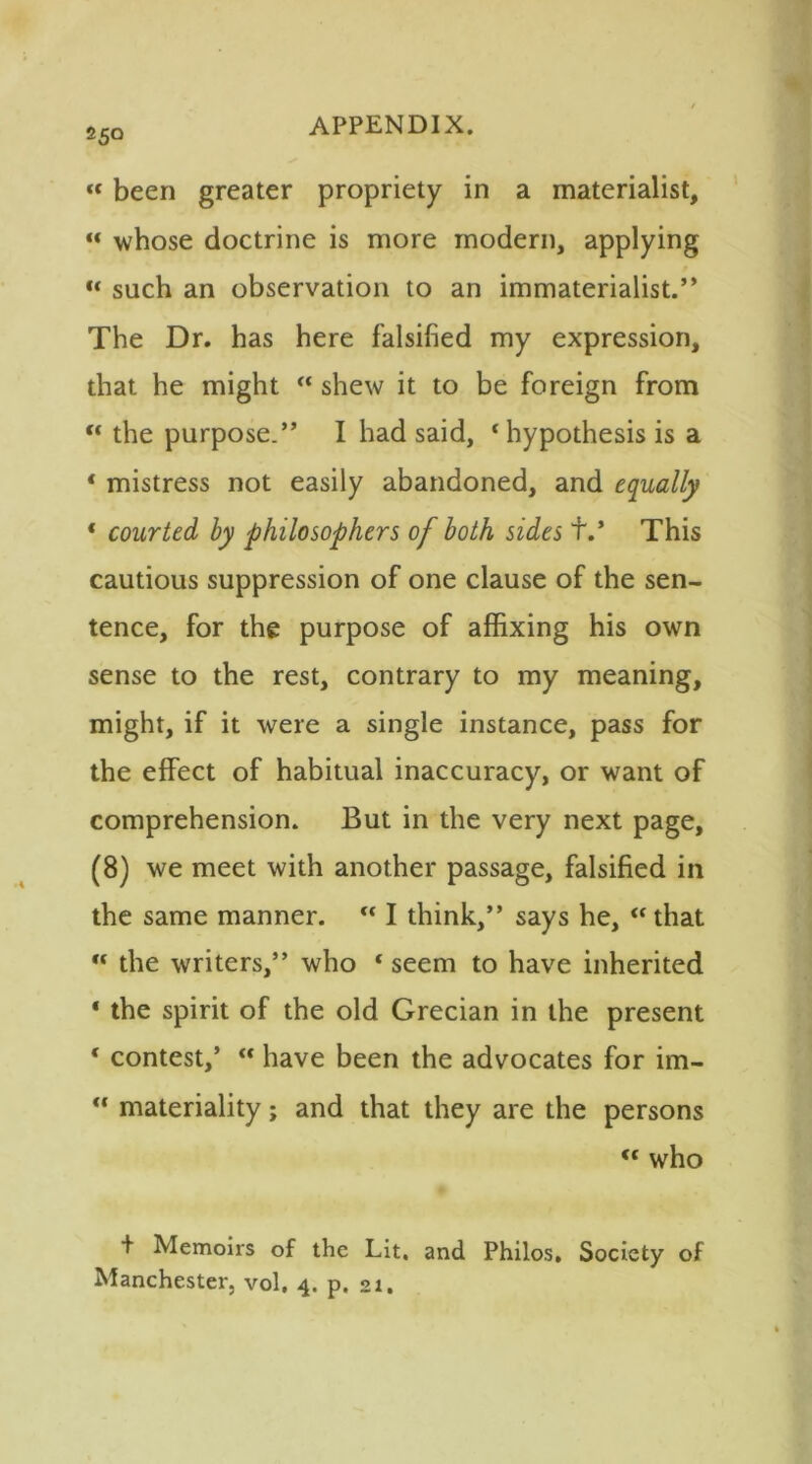 ««been greater propriety in a materialist, «« whose doctrine is more modern, applying “ such an observation to an immaterialist.” The Dr. has here falsified my expression, that he might “ shew it to be foreign from “ the purpose.” I had said, ‘ hypothesis is a * mistress not easily abandoned, and equally * courted by philosophers of both sides +.' This cautious suppression of one clause of the sen- tence, for the purpose of affixing his own sense to the rest, contrary to my meaning, might, if it were a single instance, pass for the effect of habitual inaccuracy, or want of comprehension. But in the very next page, (8) we meet with another passage, falsified in the same manner. “ I think,” says he, “that  the writers,” who * seem to have inherited * the spirit of the old Grecian in the present ‘ contest,’ “ have been the advocates for im- “ materiality; and that they are the persons “ who + Memoirs of the Lit. and Philos, Society of Manchester, vol, 4. p. 21.