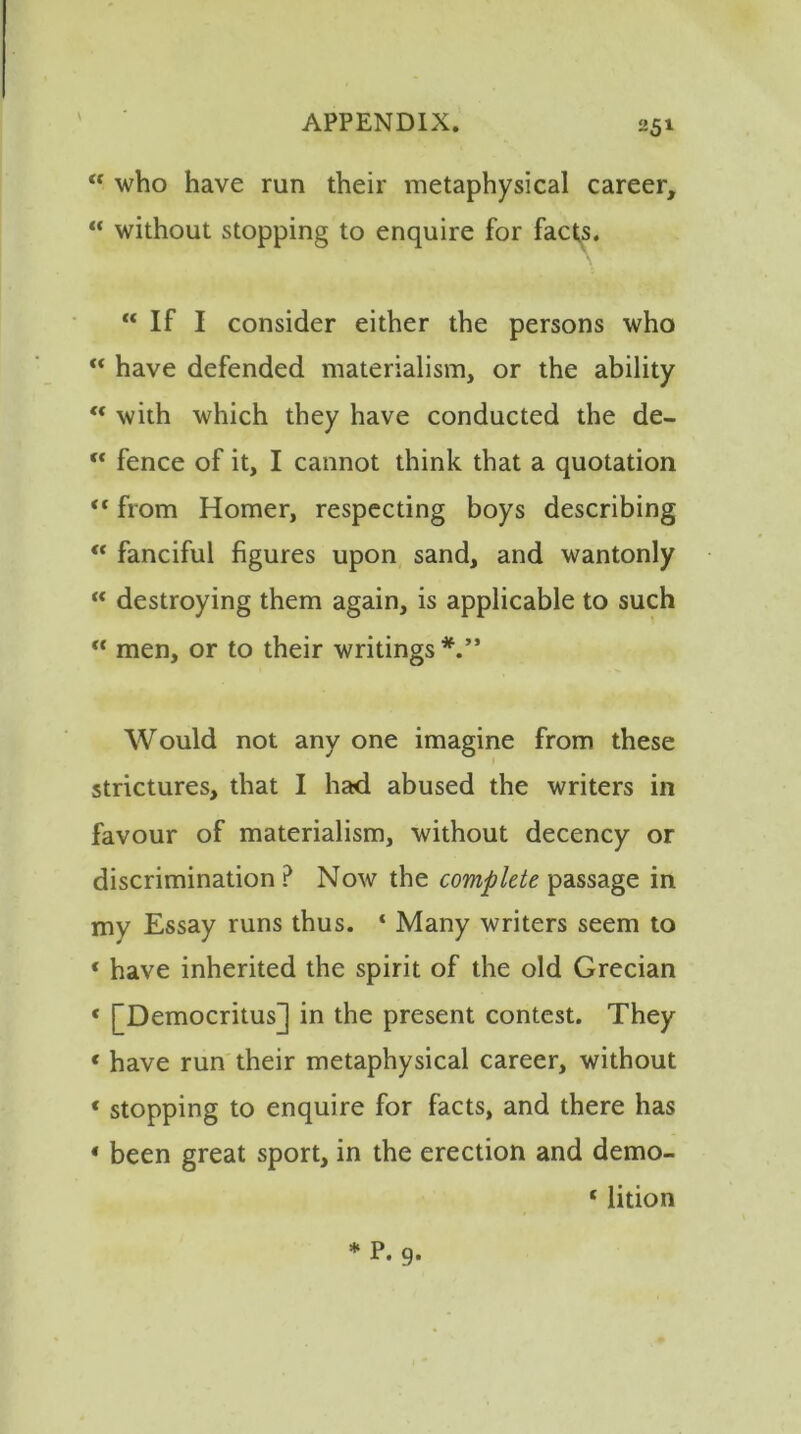 \ 251 K who have run their metaphysical career, “ without stopping to enquire for facts. “ If I consider either the persons who “ have defended materialism, or the ability “ with which they have conducted the de- “ fence of it, I cannot think that a quotation  from Homer, respecting boys describing “ fanciful figures upon sand, and wantonly K destroying them again, is applicable to such “ men, or to their writings*.” Would not any one imagine from these strictures, that I had abused the writers in favour of materialism, without decency or discrimination ? Now the complete passage in mv Essay runs thus. * Many writers seem to * have inherited the spirit of the old Grecian « [Democritus] in the present contest. They < have run their metaphysical career, without « stopping to enquire for facts, and there has * been great sport, in the erection and demo- ‘ lition *P. 9-