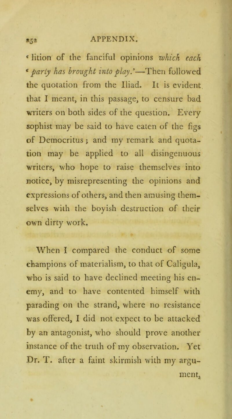 *5 2 «lition of the fanciful opinions which each f party has brought into play.y—Then followed the quotation from the Iliad. It is evident that I meant, in this passage, to censure bad writers on both sides of the question. Every sophist may be said to have eaten of the figs of Democritus; and my remark and quota- tion may be applied to all disingenuous writers, who hope to raise themselves into notice, by misrepresenting the opinions and expressions of others, and then amusing them- selves with the boyish destruction of their own dirty work. When I compared the conduct of some champions of materialism, to that of Caligula, who is said to have declined meeting his en- emy, and to have contented himself with parading on the strand, where no resistance was offered, I did not expect to be attacked by an antagonist, who should prove another instance of the truth of my observation. Yet Dr. T. after a faint skirmish with my argu- ment,
