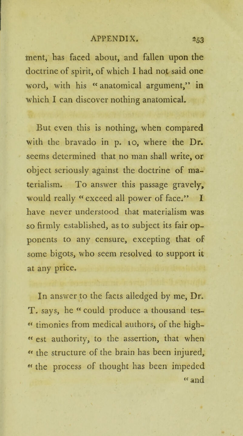 merit, has faced about, and fallen upon the doctrine of spirit, of which I had not said one word, with his “ anatomical argument,” in which I can discover nothing anatomical. But even this is nothing, when compared with the bravado in p. 10, where the Dr. seems determined that no man shall write, or object seriously against the doctrine of ma- terialism. To answer this passage gravely, would really “exceed all power of face.” I have never understood that materialism was so firmly established, as to subject its fair op- ponents to any censure, excepting that of some bigots, who seem resolved to support it at any price. In answer to the facts alledged by me, Dr. T. says, he “ could produce a thousand tes- “ timonies from medical authors, of the high— “ est authority, to the assertion, that when « the structure of the brain has been injured, “ the process of thought has been impeded “ and