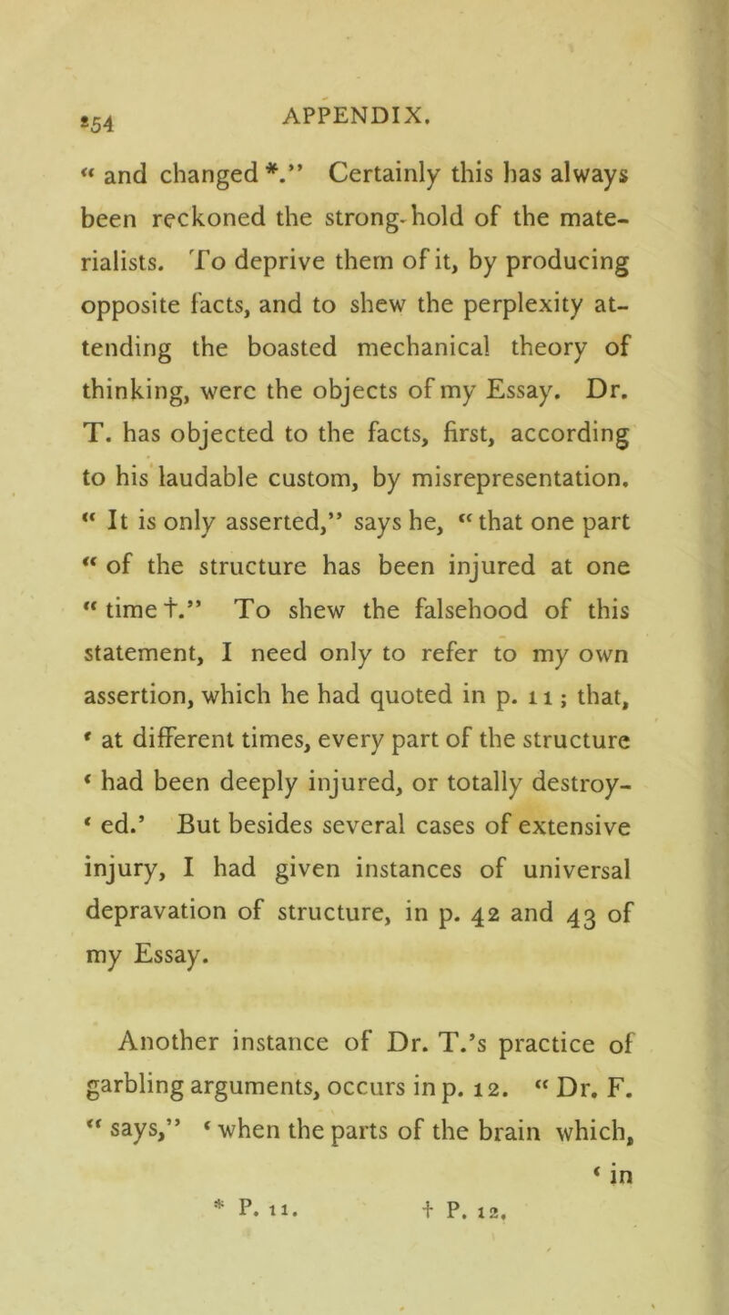 *54 “ and changed*.” Certainly this has always been reckoned the strong-hold of the mate- rialists. To deprive them of it, by producing opposite facts, and to shew the perplexity at- tending the boasted mechanical theory of thinking, were the objects of my Essay. Dr. T. has objected to the facts, first, according to his laudable custom, by misrepresentation. “ It is only asserted,” says he, “that one part “ of the structure has been injured at one “timet.” To shew the falsehood of this statement, I need only to refer to my own assertion, which he had quoted in p. 11; that, * at different times, every part of the structure ‘ had been deeply injured, or totally destroy- * ed.’ But besides several cases of extensive injury, I had given instances of universal depravation of structure, in p. 42 and 43 of my Essay. Another instance of Dr. T.’s practice of garbling arguments, occurs in p. 12. “ Dr. F. “ says,” «when the parts of the brain which, * in