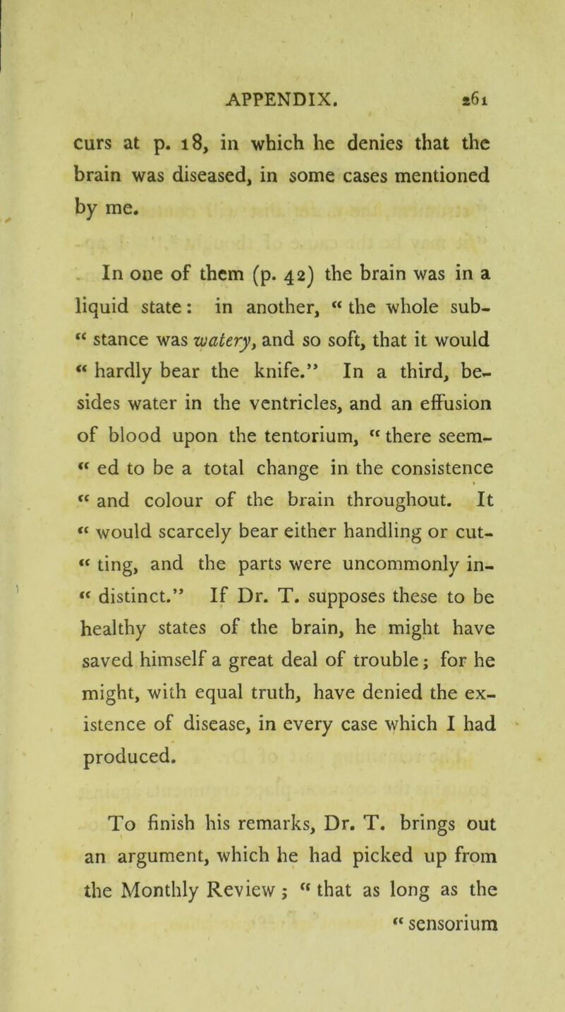 curs at p. 18, in which he denies that the brain was diseased, in some cases mentioned by me. In one of them (p. 42) the brain was in a liquid state: in another, “ the whole sub- “ stance was watery, and so soft, that it would “ hardly bear the knife.” In a third, be- sides water in the ventricles, and an effusion of blood upon the tentorium, ft there seem- “ ed to be a total change in the consistence “ and colour of the brain throughout. It « would scarcely bear either handling or cut- “ ting, and the parts were uncommonly in- “ distinct.” If Dr. T. supposes these to be healthy states of the brain, he might have saved himself a great deal of trouble; for he might, with equal truth, have denied the ex- istence of disease, in every case which I had produced. To finish his remarks. Dr. T. brings out an argument, which he had picked up from the Monthly Review j “ that as long as the « sensonum