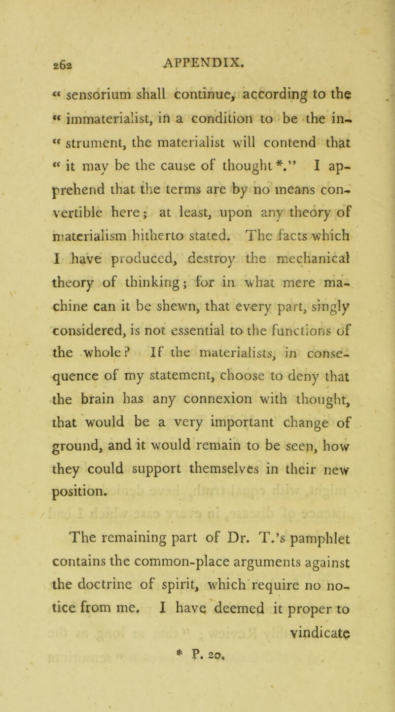« sensorium shall continue, according to the « immaterialist, in a condition to be the in-  strument, the materialist will contend that “ it may be the cause of thought*.” I ap- prehend that the terms are by no means con- vertible here; at least, upon any theory of materialism hitherto stated. The facts which I have produced, destroy the mechanical theory of thinking; for in what mere ma- chine can it be shewn, that every part, singly considered, is not essential to the functions of the whole? If the materialists, in conse- quence of my statement, choose to deny that the brain has any connexion wTith thought, that would be a very important change of ground, and it would remain to be seen, how they could support themselves in their new position. f ' ' * ri The remaining part of Dr. T.’s pamphlet contains the common-place arguments against the doctrine of spirit, which require no no- tice from me. I have deemed it proper to vindicate