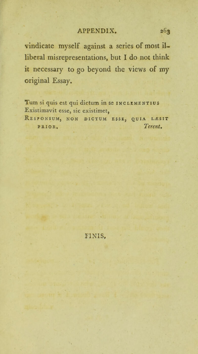 vindicate myself against a series of most il- liberal misrepresentations, but I do not think it necessary to go beyond the views of my original Essay. Turn si quis est qui dictum in se inclementius Existimavit esse, sic existimet, ResPONSUM, NON DICTUM ESSE, QUIA LjESIT prior, Terent. FINIS,