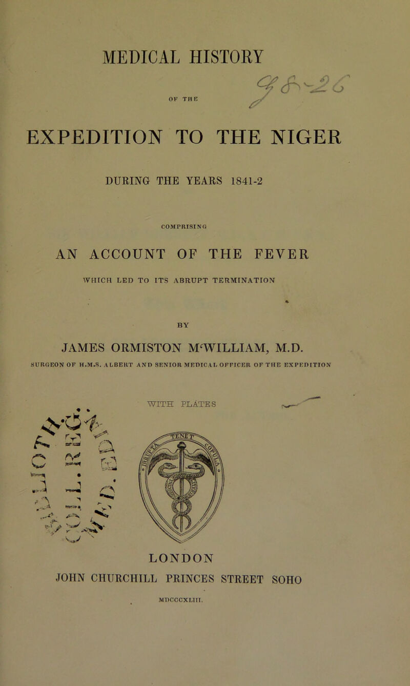 MEDICAL HISTORY OK THE EXPEDITION TO THE NIGER DURING THE YEARS 1841-2 COMPRISING AN ACCOUNT OF THE FEVER WHICH LED TO ITS ABRUPT TERMINATION JAMES ORMISTON M‘WILLIAM, M.D. SURGEON OP H.M.S. ALBERT AND SENIOR MEDICAL OFFICER OF THE EXPEDITION JOHN CHURCHILL PRINCES STREET SOHO MDCCCXLIM.