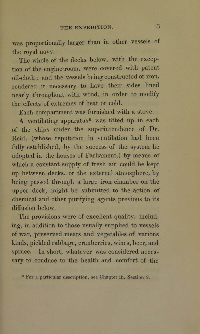 was proportionally larger than in other vessels of the royal navy. The whole of the decks below, with the excep- tion of the engine-room, were covered with patent oil-cloth; and the vessels being constructed of iron, rendered it necessary to have their sides lined nearly throughout with wood, in order to modify the effects of extremes of heat or cold. Each compartment was furnished with a stove. A ventilating apparatus* was fitted up in each of the ships under the superintendence of Dr. Reid, (whose reputation in ventilation had been fully established, by the success of the system he adopted in the houses of Parliament,) by means of which a constant supply of fresh air could be kept up between decks, or the external atmosphere, by being passed through a large iron chamber on the upper deck, might be submitted to the action of chemical and other purifying agents previous to its diffusion below. The provisions were of excellent quality, includ- ing, in addition to those usually supplied to vessels of war, preserved meats and vegetables of various kinds, pickled cabbage, cranberries, wines, beer, and spruce. In short, whatever was considered neces- sary to conduce to the health and comfort of the * For a particular description, see Chapter iii. Section 2.