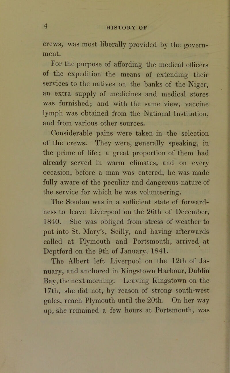 crews, was most liberally provided by the govern- ment. For the purpose of affording the medical officers of the expedition the means of extending their services to the natives on the banks of the Niger, an extra supply of medicines and medical stores was furnished; and with the same view, vaccine lymph was obtained from the National Institution, and from various other sources. Considerable pains were taken in the selection of the crews. They were, generally speaking, in the prime of life; a great proportion of them had already served in warm climates, and on every occasion, before a man was entered, he was made fully aware of the peculiar and dangerous nature of the service for which he was volunteering. The Soudan was in a sufficient state of forward- ness to leave Liverpool on the 26th of December, 1840. She was obliged from stress of weather to put into St. Mary’s, Scilly, and having afterwards called at Plymouth and Portsmouth, arrived at Deptford on the 9th of January, 1841. The Albert left Liverpool on the 12th of Ja- nuary, and anchored in Kingstown Harbour, Dublin Bay, the next morning. Leaving Kingstown on the 17th, she did not, by reason of strong south-west gales, reach Plymouth until the 20th. On her way up, she remained a few hours at Portsmouth, was