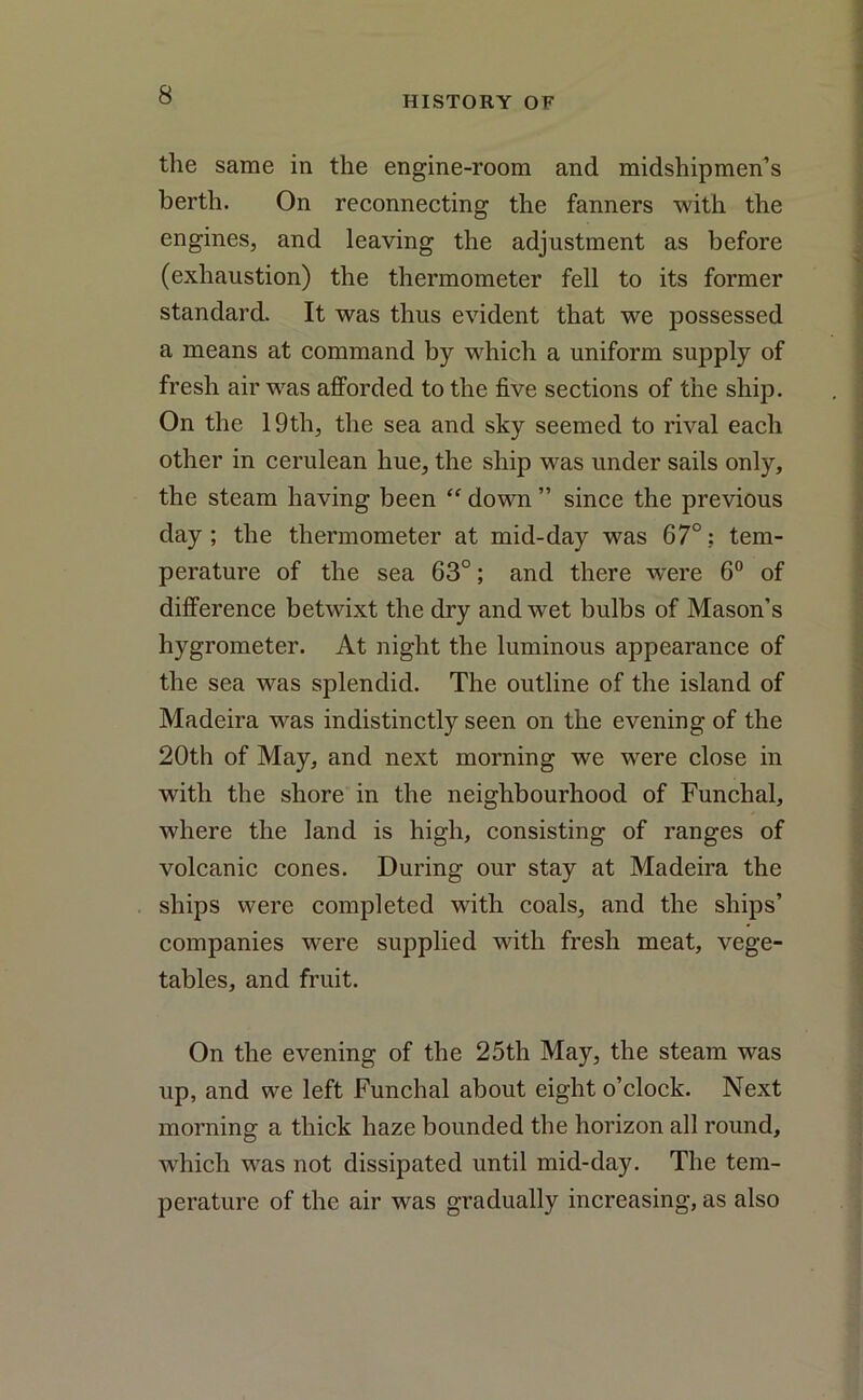 HISTORY OF the same in the engine-room and midshipmen’s berth. On reconnecting the fanners with the engines, and leaving the adjustment as before (exhaustion) the thermometer fell to its former standard. It was thus evident that we possessed a means at command by which a uniform supply of fresh air was afforded to the five sections of the ship. On the 19th, the sea and sky seemed to rival each other in cerulean hue, the ship was under sails only, the steam having been “ down ” since the previous day; the thermometer at mid-day was 67°? tem- perature of the sea 63°; and there were 6° of difference betwixt the dry and wet bulbs of Mason’s hygrometer. At night the luminous appearance of the sea was splendid. The outline of the island of Madeira was indistinctly seen on the evening of the 20th of May, and next morning we were close in with the shore in the neighbourhood of Funchal, where the land is high, consisting of ranges of volcanic cones. During our stay at Madeira the ships were completed with coals, and the ships’ companies were supplied with fresh meat, vege- tables, and fruit. On the evening of the 25th May, the steam was up, and we left Funchal about eight o’clock. Next morning a thick haze bounded the horizon all round, which was not dissipated until mid-day. The tem- perature of the air was gradually increasing, as also