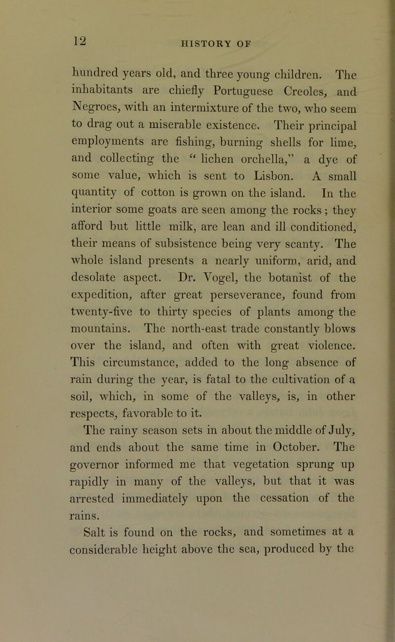 hundred years old, and three young children. The inhabitants are chiefly Portuguese Creoles, and Negroes, with an intermixture of the two, who seem to drag out a miserable existence. Their principal employments are fishing, burning shells for lime, and collecting the “ lichen orchella,” a dye of some value, which is sent to Lisbon. A small quantity of cotton is grown on the island. In the interior some goats are seen among the rocks; they afford but little milk, are lean and ill conditioned, their means of subsistence being very scanty. The whole island presents a nearly uniform, arid, and desolate aspect. Dr. Yogel, the botanist of the expedition, after great perseverance, found from twenty-five to thirty species of plants among the mountains. The north-east trade constantly blows over the island, and often with great violence. This circumstance, added to the long absence of rain during the year, is fatal to the cultivation of a soil, which, in some of the valleys, is, in other respects, favorable to it. The rainy season sets in about the middle of July, and ends about the same time in October. The governor informed me that vegetation sprung up rapidly in many of the valleys, but that it was arrested immediately upon the cessation of the rains. Salt is found on the rocks, and sometimes at a considerable height above the sea, produced by the