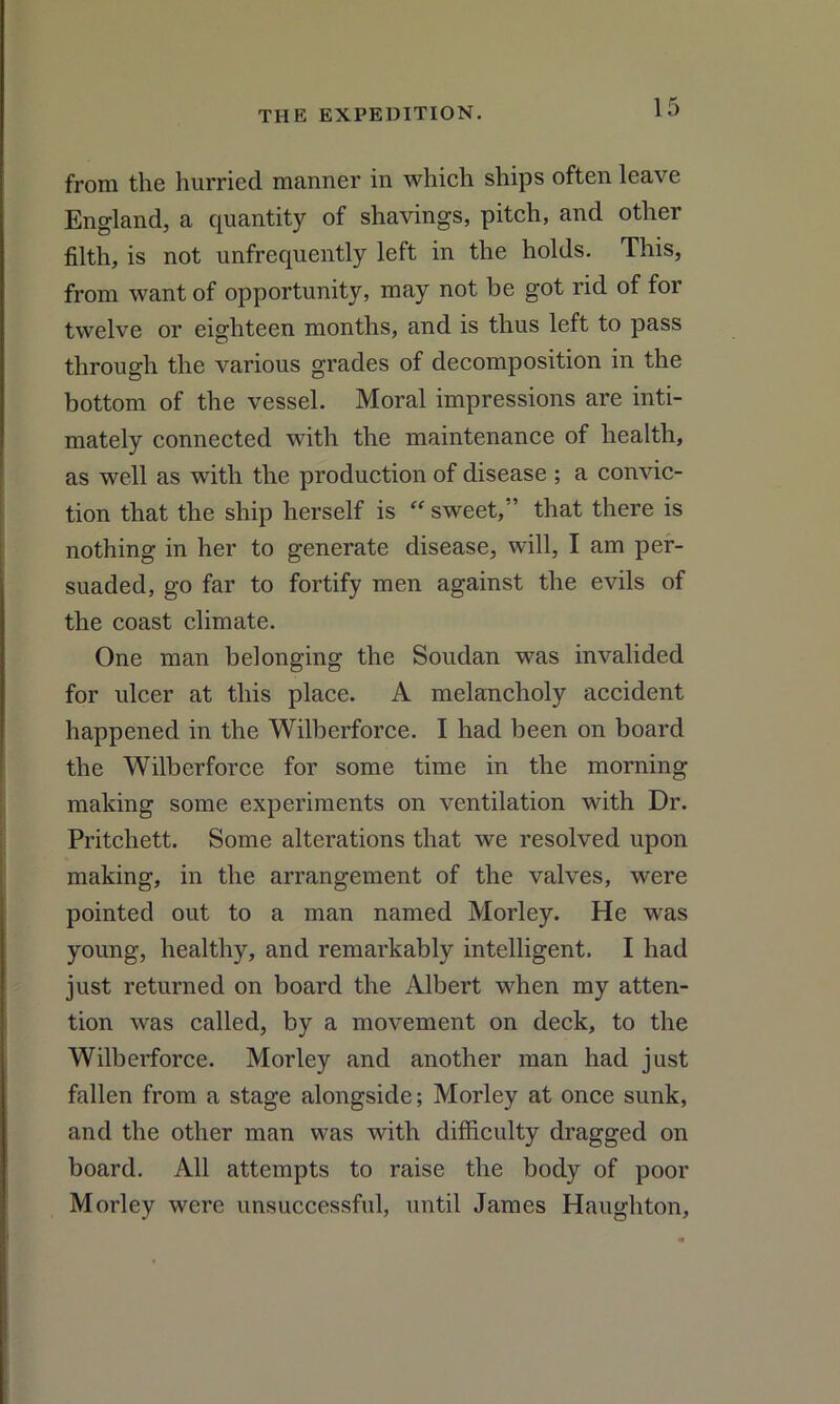 from the hurried manner in which ships often leave England, a quantity of shavings, pitch, and other filth, is not unfrequently left in the holds. This, from want of opportunity, may not be got rid of for twelve or eighteen months, and is thus left to pass through the various grades of decomposition in the bottom of the vessel. Moral impressions are inti- mately connected with the maintenance of health, as well as with the production of disease ; a convic- tion that the ship herself is “sweet/’ that there is nothing in her to generate disease, will, I am per- suaded, go far to fortify men against the evils of the coast climate. One man belonging the Soudan was invalided for ulcer at this place. A melancholy accident happened in the Wilberforce. I had been on board the Wilberforce for some time in the morning making some experiments on ventilation with Dr. Pritchett. Some alterations that we resolved upon making, in the arrangement of the valves, were pointed out to a man named Morley. He was young, healthy, and remarkably intelligent. I had just returned on board the Albert when my atten- tion was called, by a movement on deck, to the Wilberforce. Morley and another man had just fallen from a stage alongside; Morley at once sunk, and the other man was with difficulty dragged on board. All attempts to raise the body of poor Morley were unsuccessful, until James Haughton,