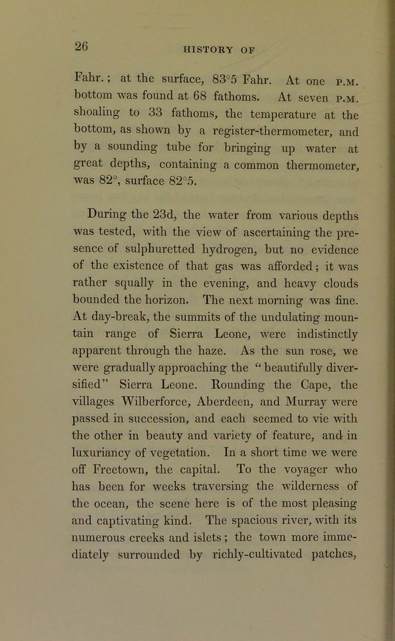Fahr.; at the surface, 83°5 Fahr. At one p.m. bottom was found at 68 fathoms. At seven p.m. shoaling to 33 fathoms, the temperature at the bottom, as shown by a register-thermometer, and by a sounding tube for bringing up water at great depths, containing a common thermometer, was 82°, surface 82°5. During the 23d, the water from various depths was tested, with the view of ascertaining the pre- sence of sulphuretted hydrogen, but no evidence of the existence of that gas was afforded; it was rather squally in the evening, and heavy clouds bounded the horizon. The next morning was fine. At day-break, the summits of the undulating moun- tain range of Sierra Leone, were indistinctly apparent through the haze. As the sun rose, we were gradually approaching the c‘ beautifully diver- sified” Sierra Leone. Rounding the Cape, the villages Wilberforce, Aberdeen, and Murray were passed in succession, and each seemed to vie with the other in beauty and variety of feature, and in luxuriancy of vegetation. In a short time we were off Freetown, the capital. To the voyager who has been for weeks traversing the wilderness of the ocean, the scene here is of the most pleasing and captivating kind. The spacious river, with its numerous creeks and islets; the town more imme- diately surrounded by richly-cultivated patches,