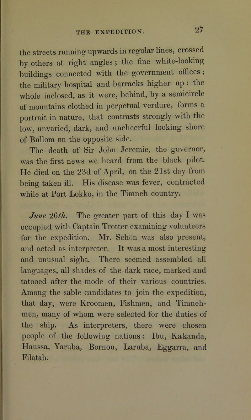 the streets running upwards in regular lines, crossed by others at right angles ; the fine white-looking buildings connected with the government offices; the military hospital and barracks higher up : the whole inclosed, as it were, behind, by a semicircle of mountains clothed in perpetual verdure, forms a portrait in nature, that contrasts strongly with the low, unvaried, dark, and uncheerful looking shore of Bullom on the opposite side. The death of Sir John Jeremie, the governor, was the first news we heard from the black pilot. He died on the 23d of April, on the 21st day from being taken ill. His disease was fever, contracted while at Port Lokko, in the Timneh country. June 2Qth. The greater part of this day I was occupied with Captain Trotter examining volunteers for the expedition. Mr. Schon was also present, and acted as interpreter. It was a most interesting and unusual sight. There seemed assembled all languages, all shades of the dark race, marked and tatooed after the mode of their various countries. Among the sable candidates to join the expedition, that day, were Kroomen, Fishmen, and Timneh- men, many of whom were selected for the duties of the ship. As interpreters, there were chosen people of the following nations: lbu, Kakanda, Haussa, Yaruba, Bornou, Laruba, Eggarra, and Filatah.