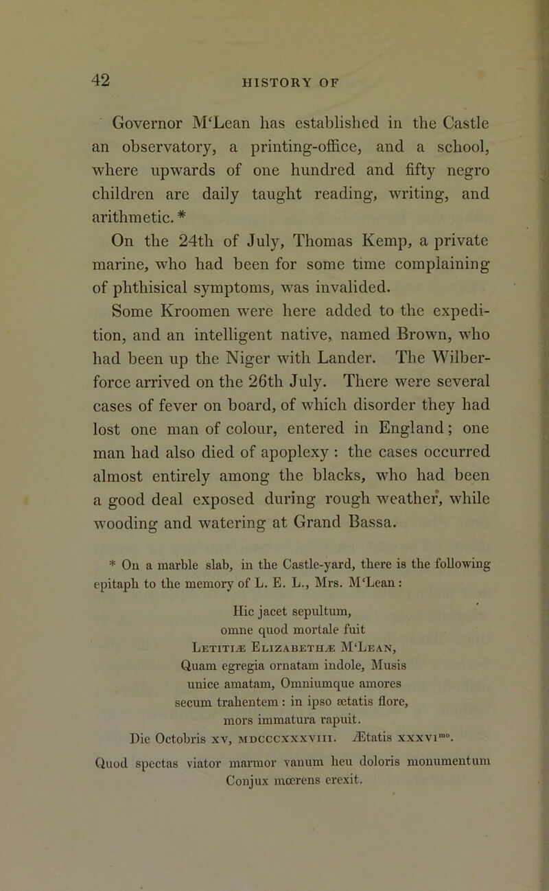 Governor M£Lean has established in the Castle an observatory, a printing-office, and a school, where upwards of one hundred and fifty negro children are daily taught reading, writing, and arithmetic. * On the 24tli of July, Thomas Kemp, a private marine, who had been for some time complaining of phthisical symptoms, was invalided. Some Kroomen were here added to the expedi- tion, and an intelligent native, named Brown, who had been up the Niger with Lander. The Wilber- force arrived on the 26th July. There were several cases of fever on board, of which disorder they had lost one man of colour, entered in England; one man had also died of apoplexy : the cases occurred almost entirely among the blacks, who had been a good deal exposed during rough weather, while wooding and watering at Grand Bassa. * On a marble slab, in the Castle-yard, there is the following epitaph to the memory of L. E. L., Mrs. M'Lean : Hie jacet sepultum, omne quod mortale fuit Letitis Elizabeths M‘Lean, Quam egregia ornatam indole, Musis unice amatam, Omniumque amores secum trahentem : in ipso setatis fiore, mors immatura rapuit. Die Octobris xv, mdcccxxxviii. iEtatis xxxvi'0. Quod spectas viator marmor vanum lieu doloris monumentum Conjux mccrens erexit.