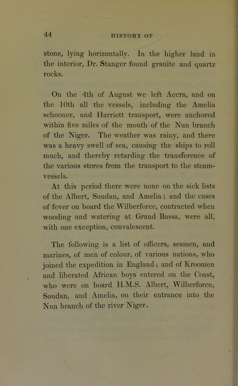 stone, lying horizontally. In the higher land in the interior, Dr. Stanger found granite and quartz rocks. On the 4th of August we left Accra, and on the 10th all the vessels, including the Amelia schooner, and Harriott transport, were anchored within five miles of the mouth of the Nun branch of the Niger. The weather was rainy, and there was a heavy swell of sea, causing the ships to roll much, and thereby retarding the transference of the various stores from the transport to the steam- vessels. At this period there were none on the sick lists of the Albert, Soudan, and Amelia; and the cases of fever on board the Wilberforce, contracted when wooding and watering at Grand Bassa, were all, with one exception, convalescent. The following is a list of officers, seamen, and marines, of men of colour, of various nations, who joined the expedition in England; and of Kroom'en and liberated African boys entered on the Coast, who were on board H.M.S. Albert, Wilberforce, Soudan, and Amelia, on their entrance into the Nun branch of the river Niger.