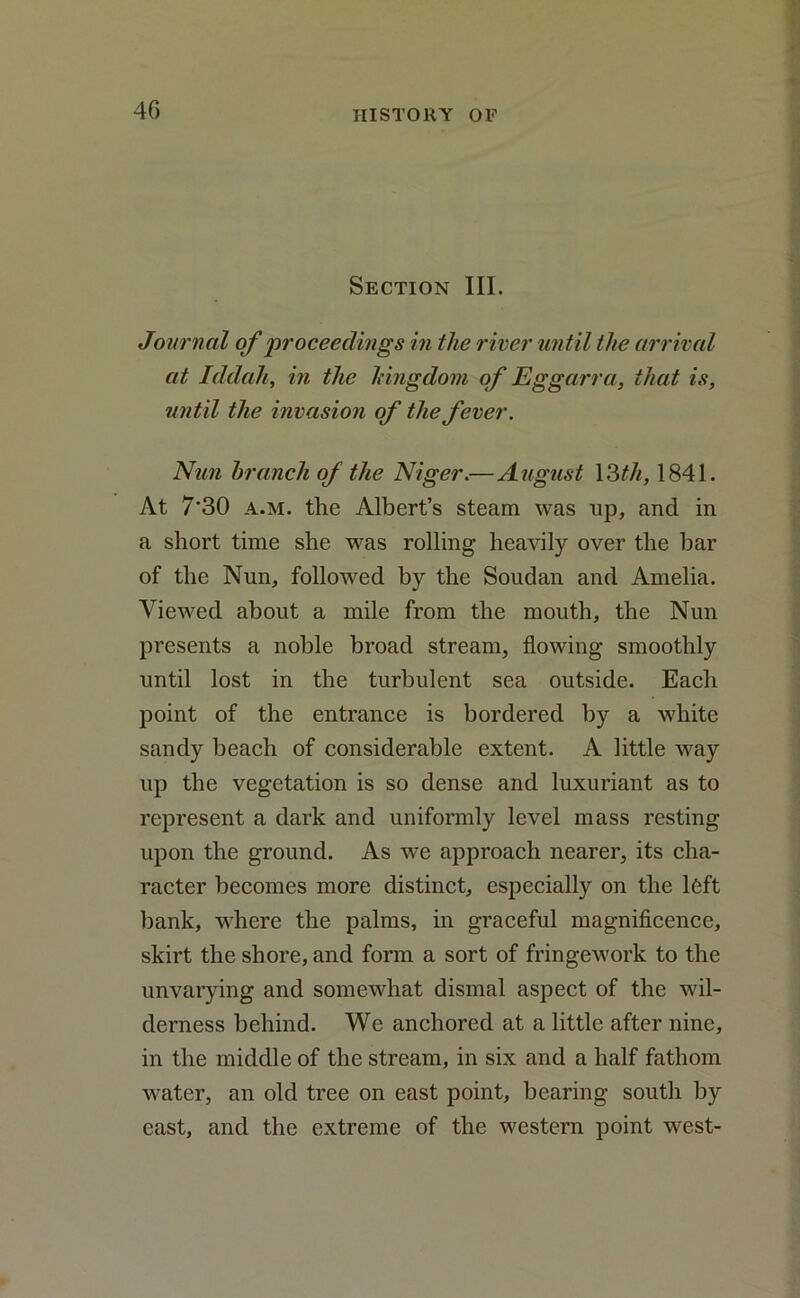 Section III. Journal of proceedings in the river until the arrival at Iddah, in the kingdom of Eggarra, that is, until the invasion of the fever. Nun branch of the Niger.—August 13/7/, 1841. At 7'30 a.m. the Albert’s steam was up, and in a short time she was rolling heavily over the bar of the Nun, followed by the Soudan and Amelia. Viewed about a mile from the mouth, the Nun presents a noble broad stream, flowing smoothly until lost in the turbulent sea outside. Each point of the entrance is bordered by a white sandy beach of considerable extent. A little way up the vegetation is so dense and luxuriant as to represent a dark and uniformly level mass resting upon the ground. As we approach nearer, its cha- racter becomes more distinct, especially on the l6ft bank, where the palms, in graceful magnificence, skirt the shore, and form a sort of fringework to the unvarying and somewhat dismal aspect of the wil- derness behind. We anchored at a little after nine, in the middle of the stream, in six and a half fathom water, an old tree on east point, bearing south by east, and the extreme of the western point west-