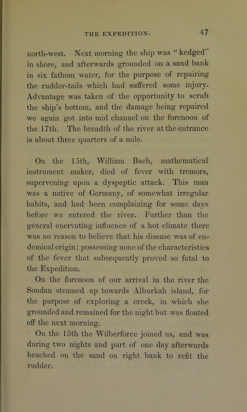 north-west. Next morning the ship was “ kedged” in shore, and afterwards grounded on a sand bank in six fathom water, for the purpose of repairing the rudder-tails which had suffered some injury. Advantage was taken of the opportunity to scrub the ship’s bottom, and the damage being repaired we again got into mid channel on the forenoon of the 17th. The breadth of the river at the entrance is about three quarters of a mile. On the 15th, William Bach, mathematical instrument maker, died of fever with tremors, supervening upon a dyspeptic attack. This man was a native of Germany, of somewhat irregular habits, and had been complaining for some days before we entered the river. Further than the general enervating influence of a hot climate there was no reason to believe that his disease was of en- demical origin; possessing none of the characteristics of the fever that subsequently proved so fatal to the Expedition. On the forenoon of our arrival in the river the Soudan steamed up towards Alburkah island, for the purpose of exploring a creek, in which she grounded and remained for the night but was floated off the next morning. On the 15th the Wilberforce joined us, and was during two nights and part of one day afterwards beached on the sand on right bank to refit the rudder.