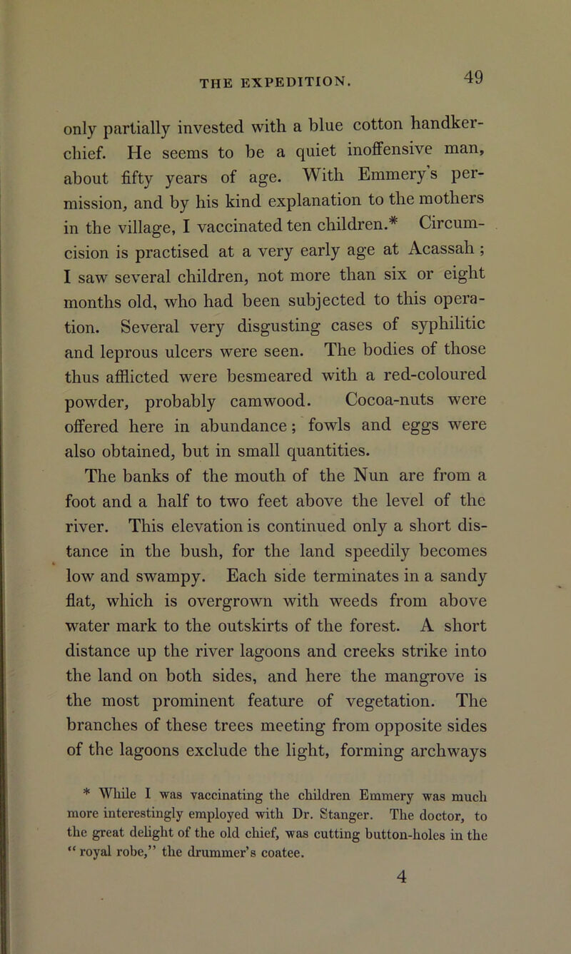 only partially invested with a blue cotton handker- chief. He seems to be a quiet inoffensive man, about fifty years of age. With Emmery s per- mission, and by his kind explanation to the mothers in the village, I vaccinated ten children.* Circum- cision is practised at a very early age at Acassah; I saw several children, not more than six or eight months old, who had been subjected to this opera- tion. Several very disgusting cases of syphilitic and leprous ulcers were seen. The bodies of those thus afflicted were besmeared with a red-coloured powder, probably camwood. Cocoa-nuts were offered here in abundance; fowls and eggs were also obtained, but in small quantities. The banks of the mouth of the Nun are from a foot and a half to two feet above the level of the river. This elevation is continued only a short dis- tance in the bush, for the land speedily becomes low and swampy. Each side terminates in a sandy flat, which is overgrown with weeds from above water mark to the outskirts of the forest. A short distance up the river lagoons and creeks strike into the land on both sides, and here the mangrove is the most prominent feature of vegetation. The branches of these trees meeting from opposite sides of the lagoons exclude the light, forming archways * While I was vaccinating the children Emmery was much more interestingly employed with Dr. Stanger. The doctor, to the great delight of the old chief, was cutting button-holes in the “ royal robe,” the drummer’s coatee. 4