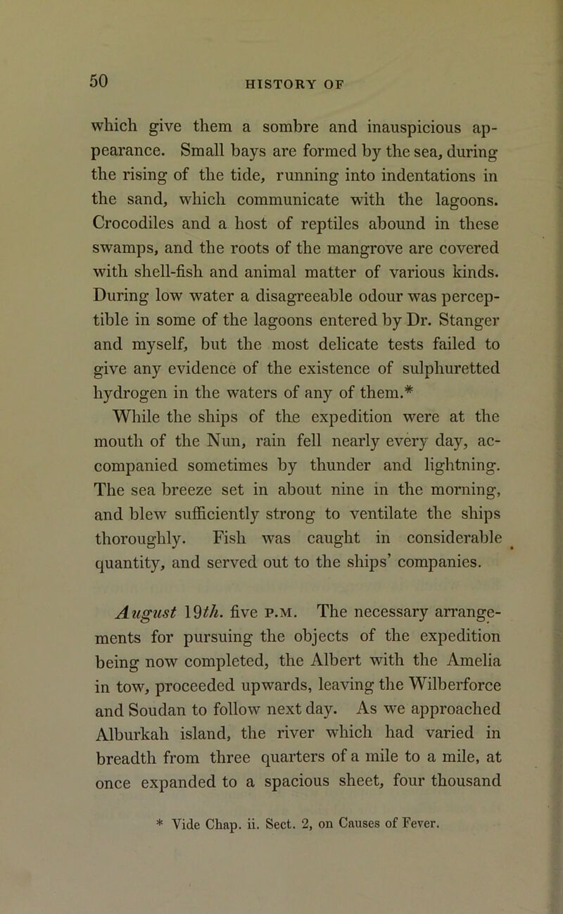 which give them a sombre and inauspicious ap- pearance. Small bays are formed by the sea, during the rising of the tide, running into indentations in the sand, which communicate with the lagoons. Crocodiles and a host of reptiles abound in these swamps, and the roots of the mangrove are covered with shell-fish and animal matter of various kinds. During low water a disagreeable odour was percep- tible in some of the lagoons entered by Dr. Stanger and myself, but the most delicate tests failed to give any evidence of the existence of sulphuretted hydrogen in the waters of any of them.* While the ships of the expedition were at the mouth of the Nun, rain fell nearly every day, ac- companied sometimes by thunder and lightning. The sea breeze set in about nine in the morning, and blew sufficiently strong to ventilate the ships thoroughly. Fish was caught in considerable quantity, and served out to the ships’ companies. August 19th. five p.m. The necessary arrange- ments for pursuing the objects of the expedition being now completed, the Albert with the Amelia in tow, proceeded upwards, leaving the Wilberforce and Soudan to follow next day. As we approached Alburkah island, the river which had varied in breadth from three quarters of a mile to a mile, at once expanded to a spacious sheet, four thousand * Vide Chap. ii. Sect. 2, on Causes of Fever.
