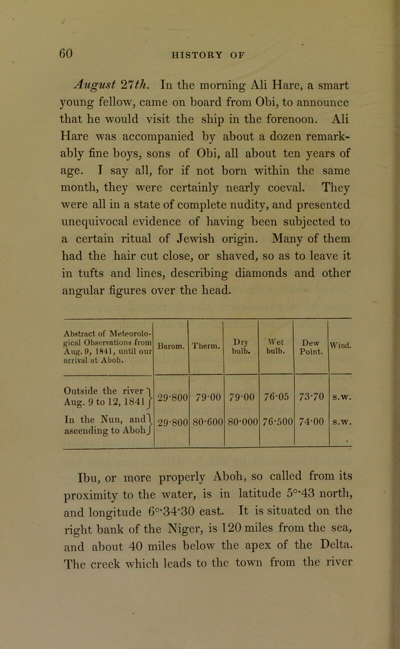 August 21th. In the morning Ali Hare, a smart young fellow, came on board from Obi, to announce that he would visit the ship in the forenoon. Ali Hare was accompanied by about a dozen remark- ably fine boys, sons of Obi, all about ten years of age. I say all, for if not born within the same month, they were certainly nearly coeval. They were all in a state of complete nudity, and presented unequivocal evidence of having been subjected to a certain ritual of Jewish origin. Many of them had the hair cut close, or shaved, so as to leave it in tufts and lines, describing diamonds and other angular figures over the head. Abstract of Meteorolo- gical Observations from Aug. 9, 1841, until our arrival at Aboh. Barom. Therm. Dry bulb. Wet bulb. Dew Point. Wind. Outside tlie river l Aug. 9 to 12, 1841 j 29-800 79-00 79-00 76-05 73-70 s.w. In the Nun, andl ascending to Aboh J 29-800 80-600 80-000 76-500 74-00 s.w. Ibu, or more properly Aboh, so called from its proximity to the water, is in latitude 5°*43 north, and longitude 6o,34-30 east. It is situated on the right bank of the Niger, is 120 miles from the sea, and about 40 miles below the apex of the Delta. The creek which leads to the town from the river
