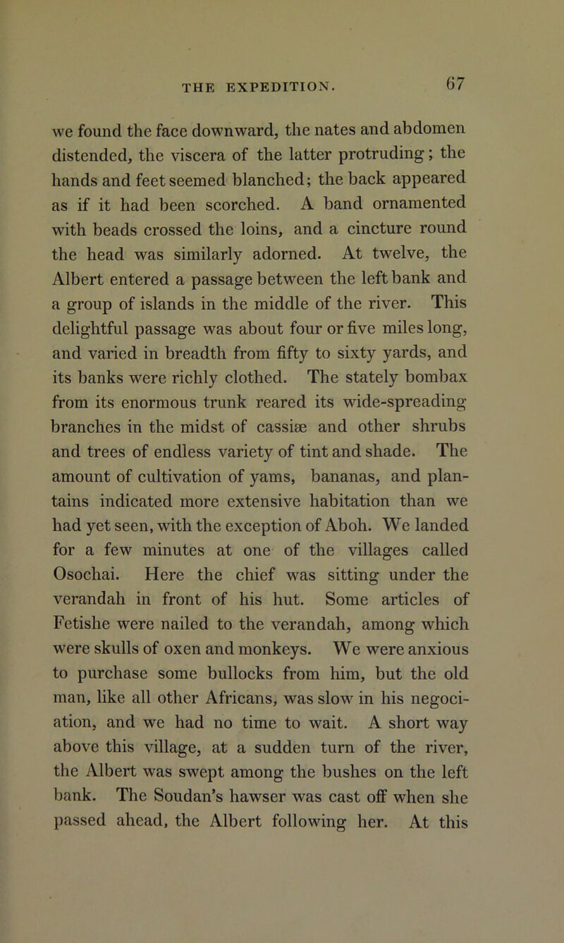 we found the face downward, the nates and abdomen distended, the viscera of the latter protruding; the hands and feet seemed blanched; the back appeared as if it had been scorched. A band ornamented with beads crossed the loins, and a cincture round the head was similarly adorned. At twelve, the Albert entered a passage between the left bank and a group of islands in the middle of the river. This delightful passage was about four or five miles long, and varied in breadth from fifty to sixty yards, and its banks were richly clothed. The stately bombax from its enormous trunk reared its wide-spreading branches in the midst of cassiae and other shrubs and trees of endless variety of tint and shade. The amount of cultivation of yams, bananas, and plan- tains indicated more extensive habitation than we had yet seen, with the exception of Aboh. We landed for a few minutes at one of the villages called Osochai. Here the chief was sitting under the verandah in front of his hut. Some articles of Fctishe were nailed to the verandah, among which were skulls of oxen and monkeys. We were anxious to purchase some bullocks from him, but the old man, like all other Africans, was slow in his negoci- ation, and we had no time to wait. A short way above this village, at a sudden turn of the river, the Albert was swept among the bushes on the left bank. The Soudan’s hawser was cast off when she passed ahead, the Albert following her. At this