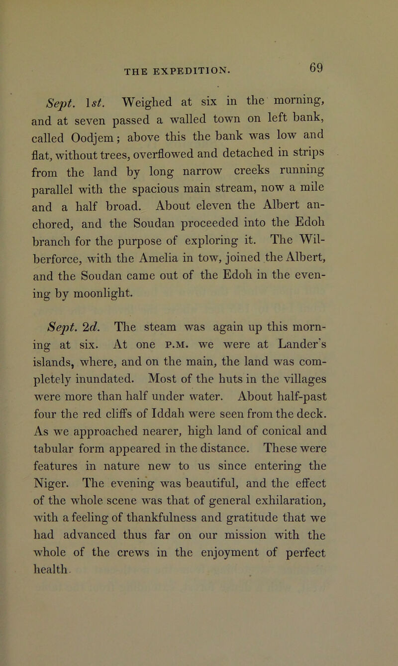 Sept. 1 st. Weighed at six in the morning, and at seven passed a walled town on left bank, called Oodjem; above this the bank wras low and flat, without trees, overflowed and detached in strips from the land by long narrow creeks running parallel with the spacious main stream, now a mile and a half broad. About eleven the Albert an- chored, and the Soudan proceeded into the Edoh branch for the purpose of exploring it. The Wil- berforce, with the Amelia in tow, joined the Albert, and the Soudan came out of the Edoh in the even- ing by moonlight. Sept. 2cl. The steam was again up this morn- ing at six. At one p.m. we were at Lander's islands, where, and on the main, the land was com- pletely inundated. Most of the huts in the villages were more than half under water. About half-past four the red cliffs of Iddah were seen from the deck. As we approached nearer, high land of conical and tabular form appeared in the distance. These were features in nature new to us since entering the Niger. The evening was beautiful, and the effect of the whole scene was that of general exhilaration, with a feeling of thankfulness and gratitude that we had advanced thus far on our mission with the whole of the crews in the enjoyment of perfect health