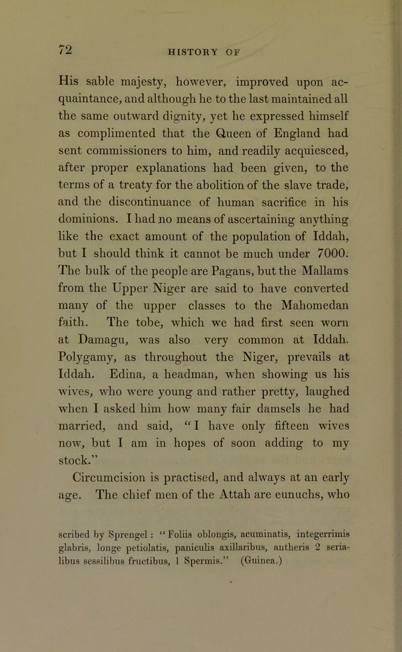 His sable majesty, however, improved upon ac- quaintance, and although he to the last maintained all the same outward dignity, yet he expressed himself as complimented that the Queen of England had sent commissioners to him, and readily acquiesced, after proper explanations had been given, to the terms of a treaty for the abolition of the slave trade, and the discontinuance of human sacrifice in his dominions. I had no means of ascertaining anything like the exact amount of the population of Iddah, but I should think it cannot be much under 7000. The bulk of the people are Pagans, but the Mallams from the Upper Niger are said to have converted many of the upper classes to the Maliomedan faith. The tobe, which we had first seen worn at Damagu, was also very common at Iddah. Polygamy, as throughout the Niger, prevails at Iddah. Edina, a headman, when showing us his wives, who were young and rather pretty, laughed when I asked him how many fair damsels he had married, and said, “ I have only fifteen wives now, but I am in hopes of soon adding to my stock.” Circumcision is practised, and always at an early age. The chief men of the Attah are eunuchs, who scribed by Sprengel : “ Foliis oblongis, acuminatis, integerrimis glabris, longe petiolatis, paniculis axillaribus, antheris 2 seria- libus sessilibus fructibus, 1 Spermis.” (Guinea.)