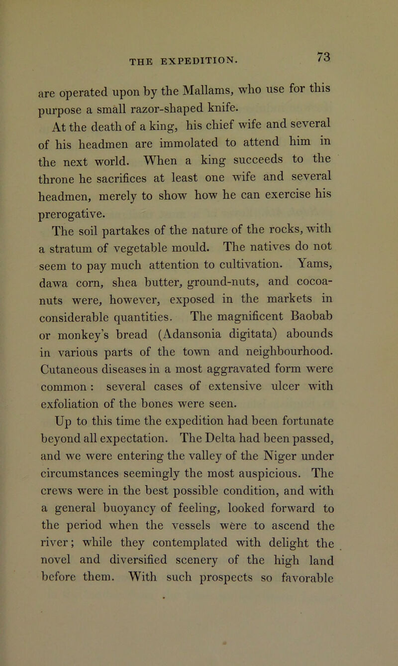 are operated upon by the Mallams, who use for this purpose a small razor-shaped knife. At the death of a king, his chief wife and several of his headmen are immolated to attend him in the next world. When a king succeeds to the throne he sacrifices at least one wife and several headmen, merely to show how he can exercise his prerogative. The soil partakes of the nature of the rocks, with a stratum of vegetable mould. The natives do not seem to pay much attention to cultivation. Yams, dawa corn, shea butter, ground-nuts, and cocoa- nuts were, however, exposed in the markets in considerable quantities. The magnificent Baobab or monkey’s bread (Adansonia digitata) abounds in various parts of the town and neighbourhood. Cutaneous diseases in a most aggravated form were common : several cases of extensive ulcer with exfoliation of the bones were seen. Up to this time the expedition had been fortunate beyond all expectation. The Delta had been passed, and we were entering the valley of the Niger under circumstances seemingly the most auspicious. The crews were in the best possible condition, and with a general buoyancy of feeling, looked forward to the period when the vessels were to ascend the river; while they contemplated with delight the novel and diversified scenery of the high land before them. With such prospects so favorable