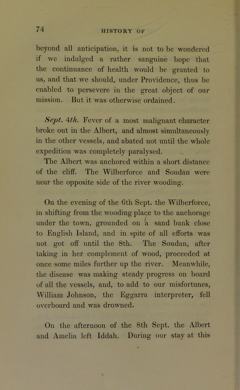 beyond all anticipation, it is not to be wondered if we indulged a rather sanguine hope that the continuance of health would be granted to us, and that we should, under Providence, thus be enabled to persevere in the great object of our mission. But it was otherwise ordained. Sept. 4th. Fever of a most malignant character broke out in the Albert, and almost simultaneously in the other vessels, and abated not until the whole expedition was completely paralysed. The Albert was anchored within a short distance of the cliff. The Wilberforce and Soudan were near the opposite side of the river wooding. On the evening of the 6th Sept, the Wilberforce, in shifting from the wooding place to the anchorage under the town, grounded on ra sand bank close to English Island, and in spite of all efforts wtis not got off until the 8th. The Soudan, after taking in her complement of wood, proceeded at once some miles further up the river. Meanwhile, the disease was making steady progress on board of all the vessels, and, to add to our misfortunes, William Johnson, the Eggarra interpreter, fell overboard and was drowned. On the afternoon of the 8th Sept, the Albert and Amelia left Iddah. During our stay at this