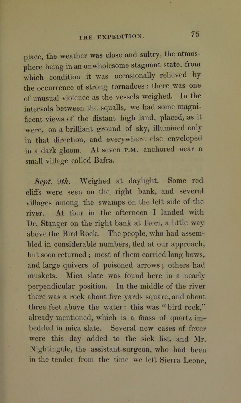 place, the weather was close and sultry, the atmos- phere being in an unwholesome stagnant state, from which condition it was occasionally relieved by the occurrence of strong tornadoes : there was one of unusual violence as the vessels weighed. In the intervals between the squalls, we had some magni- ficent views of the distant high land, placed, as it were, on a brilliant ground of sky, illumined only in that direction, and everywhere else enveloped in a dark gloom. At seven p.m. anchored near a small village called Bafra. Sept. 9th. Weighed at daylight. Some red cliffs were seen on the right bank, and several villages among the swamps on the left side of the river. At four in the afternoon I landed with Dr. Stanger on the right bank at Ikori, a little way above the Bird Rock. The people, who had assem- bled in considerable numbers, fled at our approach, but soon returned ; most of them carried long bows, and large quivers of poisoned arrows; others had muskets. Mica slate was found here in a nearly perpendicular position. In the middle of the river there was a rock about five yards square, and about three feet above the water: this was “ bird rock,” already mentioned, which is a mass of quartz im- bedded in mica slate. Several new cases of fever were this day added to the sick list, and Mr. Nightingale, the assistant-surgeon, who had been in the tender from the time we left Sierra Leone,