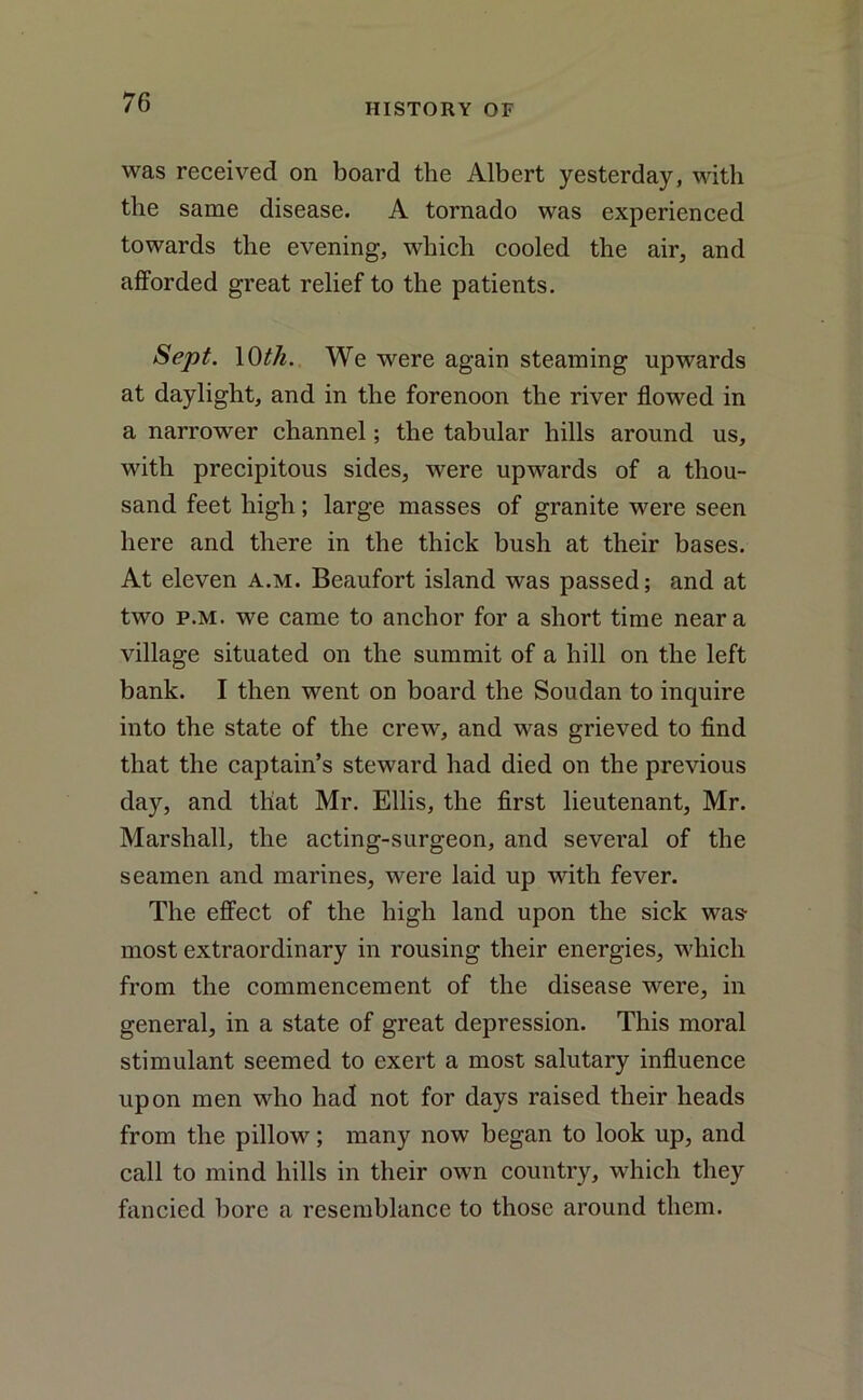 was received on board the Albert yesterday, with the same disease. A tornado was experienced towards the evening, which cooled the air, and afforded great relief to the patients. Sept. 10th. We were again steaming upwards at daylight, and in the forenoon the river flowed in a narrower channel; the tabular hills around us, with precipitous sides, were upwards of a thou- sand feet high; large masses of granite were seen here and there in the thick bush at their bases. At eleven a.m. Beaufort island was passed; and at two p.m. we came to anchor for a short time near a village situated on the summit of a hill on the left bank. I then went on board the Soudan to inquire into the state of the crew, and was grieved to find that the captain’s steward had died on the previous day, and that Mr. Ellis, the first lieutenant, Mr. Marshall, the acting-surgeon, and several of the seamen and marines, were laid up with fever. The effect of the high land upon the sick was- most extraordinary in rousing their energies, which from the commencement of the disease were, in general, in a state of great depression. This moral stimulant seemed to exert a most salutary influence upon men who had not for days raised their heads from the pillow; many now began to look up, and call to mind hills in their own country, which they fancied bore a resemblance to those around them.