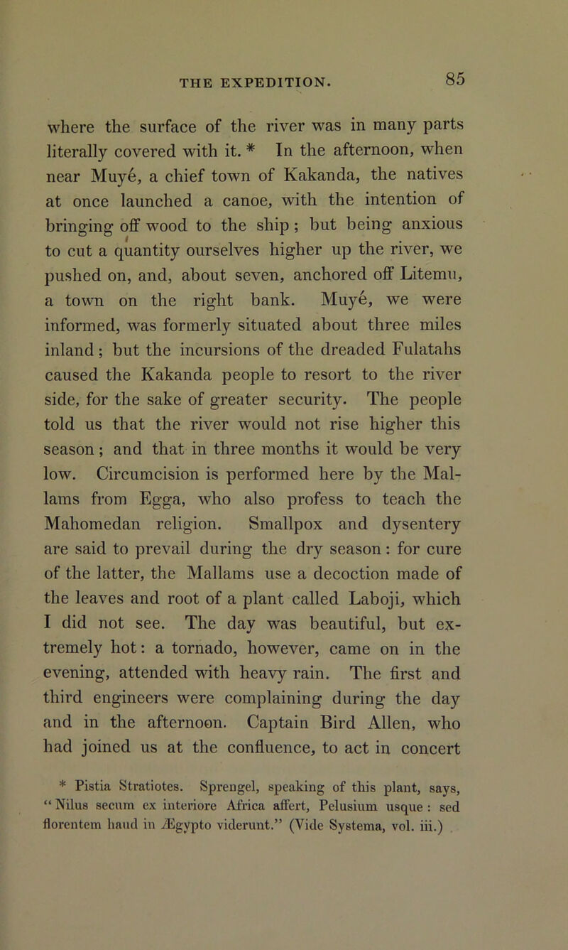 where the surface of the river was in many parts literally covered with it. * In the afternoon, when near Muye, a chief town of Kakanda, the natives at once launched a canoe, with the intention of bringing off wood to the ship ; but being anxious to cut a quantity ourselves higher up the river, we pushed on, and, about seven, anchored off Litemu, a town on the right bank. Muye, we were informed, was formerly situated about three miles inland ; but the incursions of the dreaded Fulatahs caused the Kakanda people to resort to the river side, for the sake of greater security. The people told us that the river would not rise higher this season; and that in three months it would be very low. Circumcision is performed here by the Mal- lams from Egga, who also profess to teach the Mahomedan religion. Smallpox and dysentery are said to prevail during the dry season: for cure of the latter, the Mallams use a decoction made of the leaves and root of a plant called Laboji, which I did not see. The day was beautiful, but ex- tremely hot: a tornado, however, came on in the evening, attended with heavy rain. The first and third engineers were complaining during the day and in the afternoon. Captain Bird Allen, who had joined us at the confluence, to act in concert * Pistia Stratiotes. Sprengel, speaking of this plant, says, “ Nilus secum cx interiore Africa affert, Pelusium usque : sed florentem liaud in iEgypto viderunt.” (Vide Systema, vol. iii.)