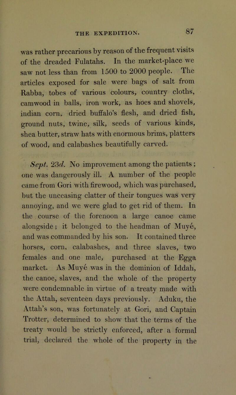 was rather precarious by reason of the frequent visits of the dreaded Fulatahs. In the market-place we saw not less than from 1500 to 2000 people. The articles exposed for sale were bags of salt from Rabba, tobes of various colours, country cloths, camwood in balls, iron work, as hoes and shovels, indian corn, dried buffalo’s flesh, and dried fish, ground nuts, twine, silk, seeds of various kinds, shea butter, straw hats with enormous brims, platters of wood, and calabashes beautifully carved. Sept. 23d. No improvement among the patients ; one was dangerously ill. A number of the people came from Gori with firewood, which was purchased, but the unceasing clatter of their tongues was very annoying, and we were glad to get rid of them. In the course of the forenoon a large canoe came alongside; it belonged to the headman of Muye, and was commanded by his son. It contained three horses, corn, calabashes, and three slaves, two females and one male, purchased at the Egga market. As Muye was in the dominion of Iddah, the canoe, slaves, and the whole of the property were condemn able in virtue of a treaty made with the Attah, seventeen days previously. Aduku, the Attah’s son, was fortunately at Gori, and Captain Trotter, determined to show that the terms of the treaty would be strictly enforced, after a formal trial, declared the whole of the property in the