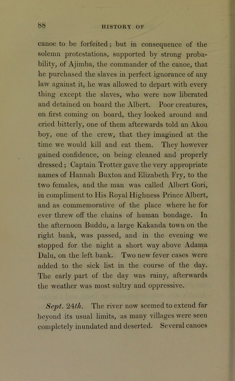 canoe to be forfeited; but in consequence of the solemn protestations, supported by strong proba- bility, of Ajimba, the commander of the canoe, that he purchased the slaves in perfect ignorance of any law against it, he was allowed to depart with every thing except the slaves, who were now liberated and detained on board the Albert. Poor creatures, on first coming on board, they looked around and cried bitterly, one of them afterwards told an Akou boy, one of the crew, that they imagined at the time we would kill and eat them. They however gained confidence, on being cleaned and properly dressed ; Captain Trotter gave the very appropriate names of Hannah Buxton and Elizabeth Fry, to the two females, and the man was called Albert Gori, in compliment to His Royal Highness Prince Albert, and as commemorative of the place where he for ever threw off the chains of human bondage. In the afternoon Buddu, a large Kakanda town on the right bank, was passed, and in the evening we stopped for the night a short way above Adama Dalu, on the left bank. Two new fever cases were added to the sick list in the course of the day. The early part of the day was rainy, afterwards the weather was most sultry and oppressive. Sept. 24th. The river now seemed to extend far beyond its usual limits, as many villages were seen completely inundated and deserted. Several canoes