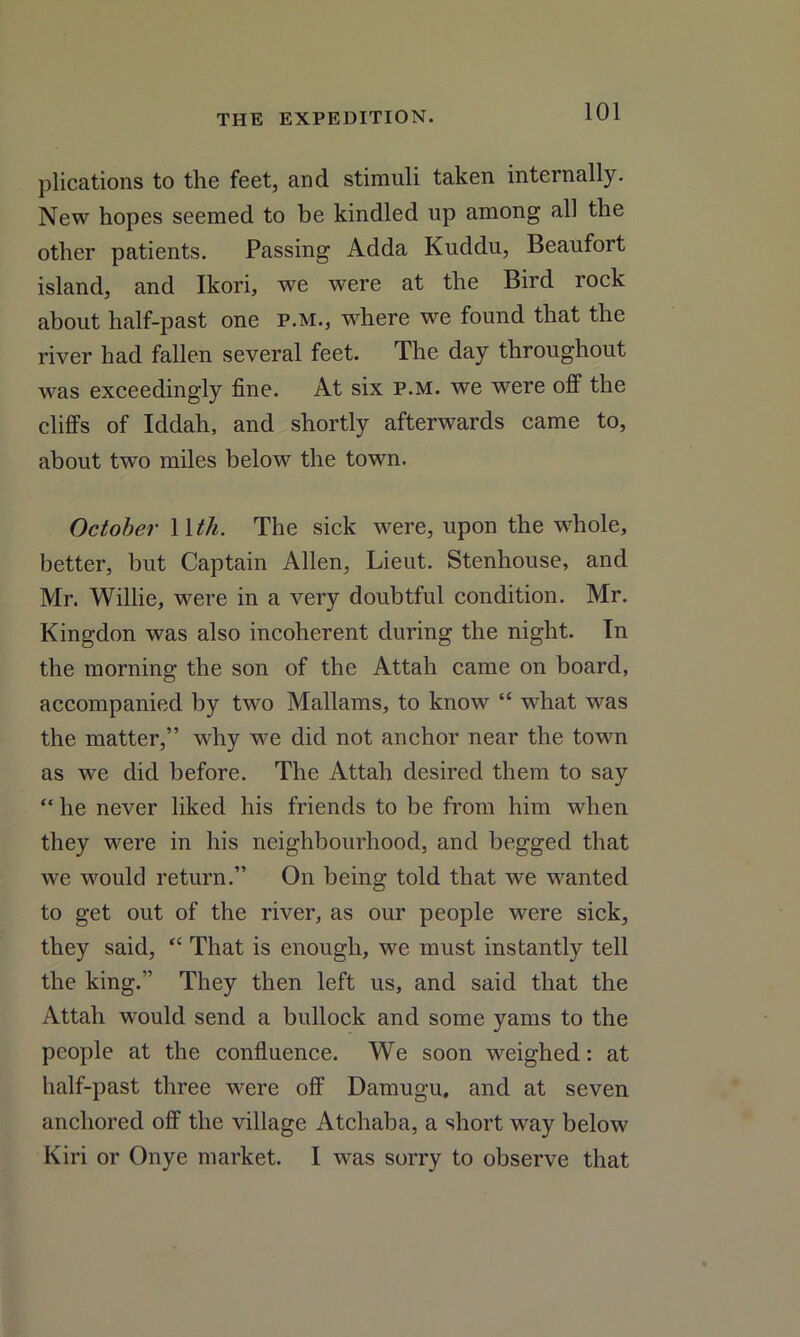 plications to the feet, and stimuli taken internally. New hopes seemed to be kindled up among all the other patients. Passing Adda Ivuddu, Beaufort island, and Ikori, we were at the Bird rock about half-past one p.m., where we found that the river had fallen several feet. The day throughout was exceedingly fine. At six p.m. we were off the cliffs of Iddah, and shortly afterwards came to, about two miles below the town. October 11 th. The sick were, upon the whole, better, but Captain Allen, Lieut. Stenhouse, and Mr. Willie, were in a very doubtful condition. Mr. Kingdon was also incoherent during the night. In the morning the son of the Attah came on board, accompanied by two Mallams, to know “ what was the matter,” why we did not anchor near the town as we did before. The Attah desired them to say “ he never liked his friends to be from him when they were in his neighbourhood, and begged that we would return.” On being told that we wanted to get out of the river, as our people were sick, they said, “ That is enough, we must instantly tell the king.” They then left us, and said that the Attah would send a bullock and some yams to the people at the confluence. We soon weighed: at half-past three were off Damugu, and at seven anchored off the village Atchaba, a short way below Kiri or Onye market. I was sorry to observe that