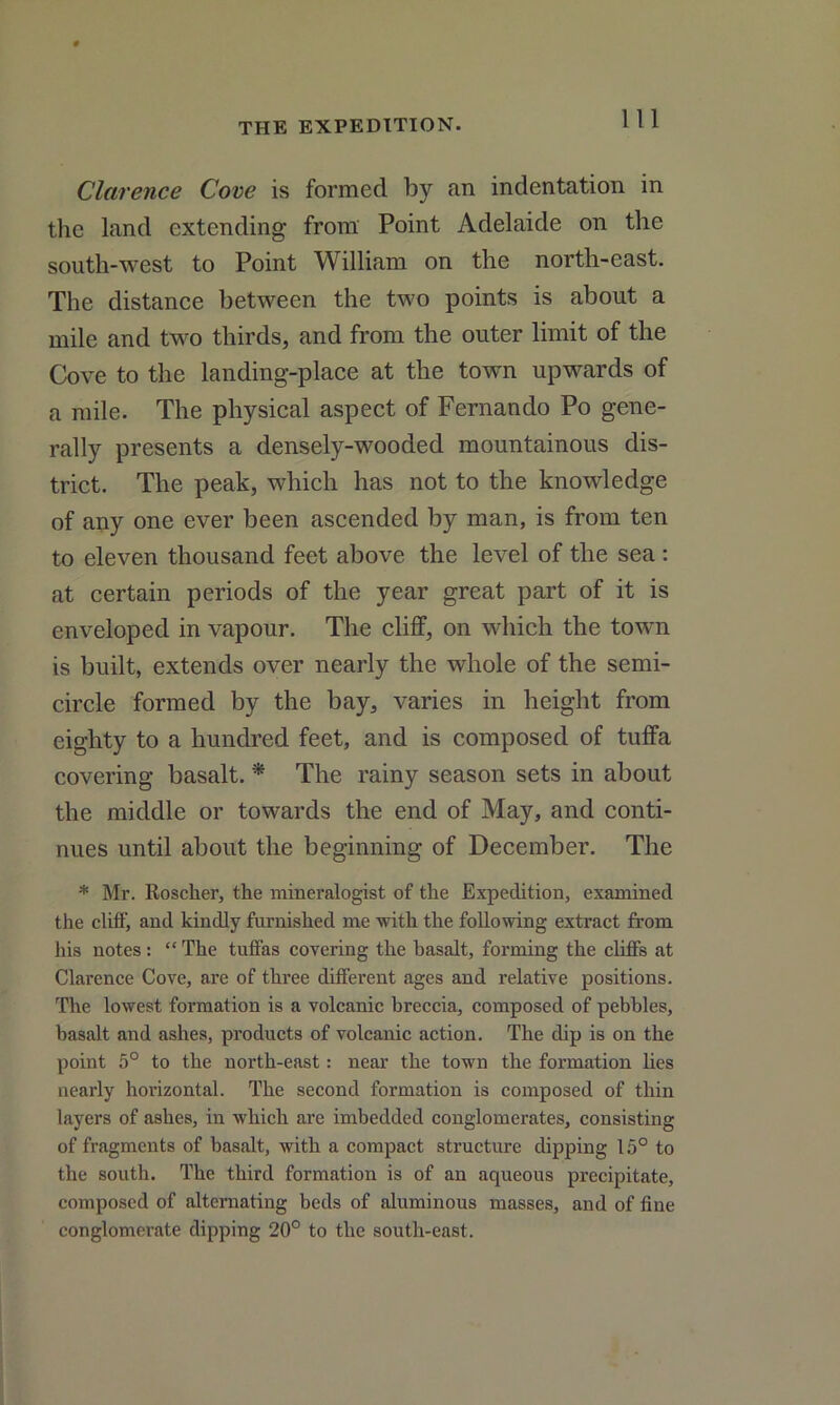 Clarence Cove is formed by an indentation in the land extending from Point Adelaide on the south-west to Point William on the north-east. The distance between the two points is about a mile and two thirds, and from the outer limit of the Cove to the landing-place at the town upwards of a mile. The physical aspect of Fernando Po gene- rally presents a densely-wooded mountainous dis- trict. The peak, which has not to the knowledge of any one ever been ascended by man, is from ten to eleven thousand feet above the level of the sea : at certain periods of the year great part of it is enveloped in vapour. The cliff, on which the towm is built, extends over nearly the whole of the semi- circle formed by the bay, varies in height from eighty to a hundred feet, and is composed of tuffa covering basalt. * The rainy season sets in about the middle or towards the end of May, and conti- nues until about the beginning of December. The * Mr. Roscker, the mineralogist of the Expedition, examined the cliff, and kindly furnished me with the following extract from his notes : “ The tuffas covering the basalt, forming the cliffs at Clarence Cove, are of three different ages and relative positions. The lowest formation is a volcanic breccia, composed of pebbles, basalt and ashes, products of volcanic action. The dip is on the point 5° to the north-east: near the town the formation lies nearly horizontal. The second formation is composed of thin layers of ashes, in which are imbedded conglomerates, consisting of fragments of basalt, with a compact structure dipping 15° to the south. The third formation is of an aqueous precipitate, composed of alternating beds of aluminous masses, and of fine conglomerate dipping 20° to the south-east.