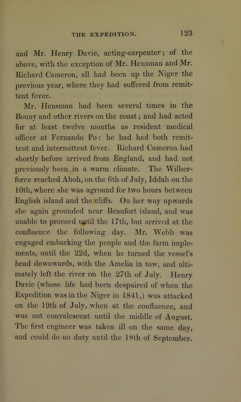 and Mr. Henry Davie, acting-carpenter; of the above, with the exception of Mr. Hensman and Mr. Richard Cameron, all had been up the Niger the previous year, where they had suffered from remit- tent fever. Mr. Hensman had been several times in the Bonny and other rivers on the coast; and had acted for at least twelve months as resident medical officer at Fernando Po : he had had both remit- tent and intermittent fever. Richard Cameron had shortly before arrived from England, and had not previously been in a warm climate. The Wilber- force reached Aboh, on the 6th of July, Iddah on the 10th, where she was aground for two hours between English island and the rcliffs. On her way upwards she again grounded near Beaufort island, and was unable to proceed lyatil the 17th, hut arrived at the confluence the following day. Mr. Webb was engaged embarking the people and the farm imple- ments, until the 22d, when he turned the vessel’s head downwards, with the Amelia in tow, and ulti- mately left the river on the 27th of July. Henry Davie (whose life had been despaired of when the Expedition was in the Niger in 1841,) was attacked on the 19th of July, when at the confluence, and was not convalescent until the middle of August. The first engineer was taken ill on the same day, and could do no duty until the 18th of September.