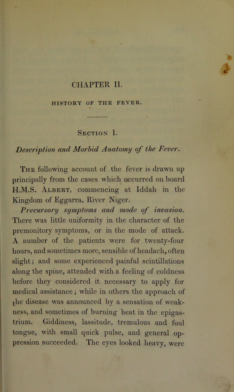 CHAPTER II. HISTORY OF THE FEVER. Section I. Description and Morbid Anatomy of the Fever. The following account of the fever is drawn up principally from the cases which occurred on board H.M.S. Albert, commencing at Iddah in the Kingdom of Eggarra, River Niger. Precursory symptoms and mode of invasion. There was little uniformity in the character of the premonitory symptoms, or in the mode of attack. A number of the patients were for twenty-four hours, and sometimes more, sensible of headach, often slight; and some experienced painful scintillations along the spine, attended with a feeling of coldness before they considered it necessary to apply for medical assistance; while in others the approach of the disease was announced by a sensation of weak- ness, and sometimes of burning heat in the epigas- trium. Giddiness, lassitude, tremulous and foul tongue, with small quick pulse, and general op- pression succeeded. The eyes looked heavy, were