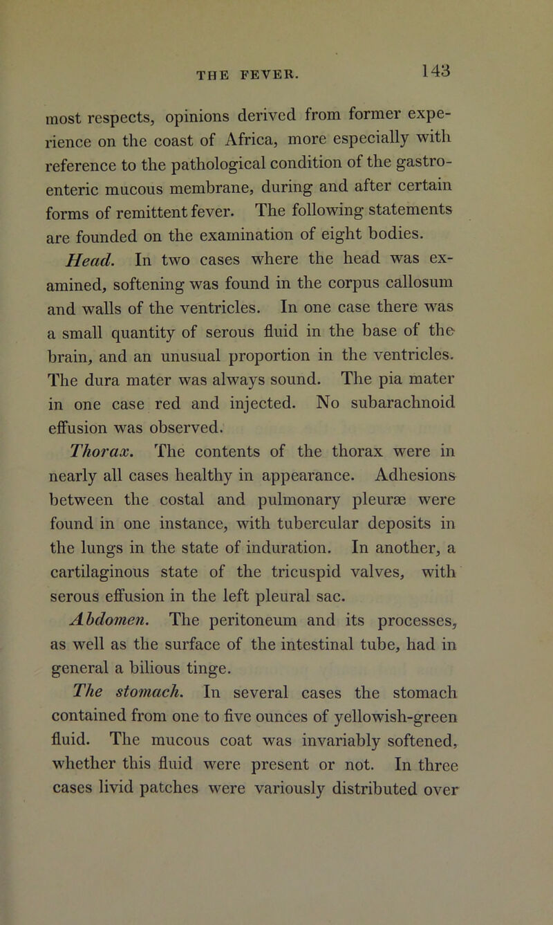 most respects, opinions derived from former expe- rience on the coast of Africa, more especially with reference to the pathological condition of the gastro- enteric mucous membrane, during and after certain forms of remittent fever. The following statements are founded on the examination of eight bodies. Head. In two cases where the head was ex- amined, softening was found in the corpus callosum and walls of the ventricles. In one case there was a small quantity of serous fluid in the base of the brain, and an unusual proportion in the ventricles. The dura mater was always sound. The pia mater in one case red and injected. No subarachnoid effusion was observed. Thorax. The contents of the thorax were in nearly all cases healthy in appearance. Adhesions between the costal and pulmonary pleurae were found in one instance, with tubercular deposits in the lungs in the state of induration. In another, a cartilaginous state of the tricuspid valves, with serous effusion in the left pleural sac. Abdomen. The peritoneum and its processes, as well as the surface of the intestinal tube, had in general a bilious tinge. The stomach. In several cases the stomach contained from one to five ounces of yellowish-green fluid. The mucous coat was invariably softened, whether this fluid were present or not. In three cases livid patches were variously distributed over