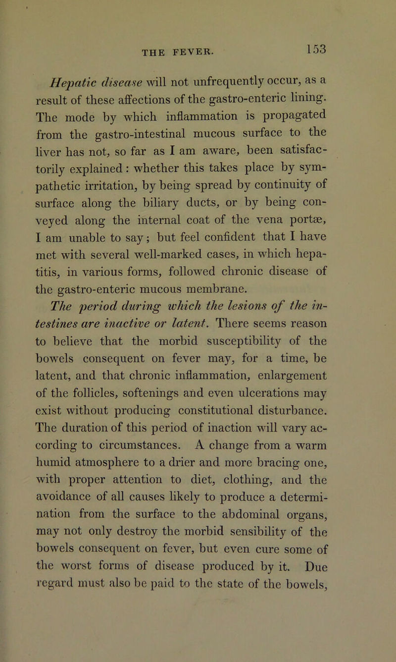 Hepatic disease will not unfrequently occur, as a result of these affections of the gastro-enteric lining. The mode by which inflammation is propagated from the gastro-intestinal mucous surface to the liver has not, so far as I am aware, been satisfac- torily explained : whether this takes place by sym- pathetic irritation, by being spread by continuity of surface along the biliary ducts, or by being con- veyed along the internal coat of the vena portae, I am unable to say; but feel confident that I have met with several well-marked cases, in which hepa- titis, in various forms, followed chronic disease of the gastro-enteric mucous membrane. The period during which the lesions of the in- testines are inactive or latent. There seems reason to believe that the morbid susceptibility of the bowels consequent on fever may, for a time, be latent, and that chronic inflammation, enlargement of the follicles, softenings and even ulcerations may exist without producing constitutional disturbance. The duration of this period of inaction will vary ac- cording to circumstances. A change from a warm humid atmosphere to a drier and more bracing one, with proper attention to diet, clothing, and the avoidance of all causes likely to produce a determi- nation from the surface to the abdominal organs, may not only destroy the morbid sensibility of the bowels consequent on fever, but even cure some of the worst forms of disease produced by it. Due regard must also be paid to the state of the bowels,