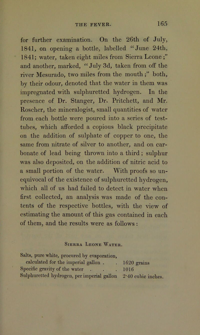 for further examination. On the 26th of July, 1841, on opening a bottle, labelled “June 24th, 1841; water, taken eight miles from Sierra Leone and another, marked, “ July 3d, taken from off the river Mesurado, two miles from the mouth both, by their odour, denoted that the water in them was impregnated with sulphuretted hydrogen. In the presence of Dr. Stanger, Dr. Pritchett, and Mr. Roscher, the mineralogist, small quantities of water from each bottle were poured into a series of test- tubes, which afforded a copious black precipitate on the addition of sulphate of copper to one, the same from nitrate of silver to another, and on car- bonate of lead being thrown into a third; sulphur was also deposited, on the addition of nitric acid to a small portion of the water. With proofs so un- equivocal of the existence of sulphuretted hydrogen, which all of us had failed to detect in water when first collected, an analysis was made of the con- tents of the respective bottles, with the view of estimating the amount of this gas contained in each of them, and the results were as follows : Sierra Leone Water. Salts, pure white, procured by evaporation, calculated for the imperial gallon . . 1620 grains Specific gravity of the water . . . 1016 Sulphuretted hydrogen, per imperial gallon 2-40 cubic inches.