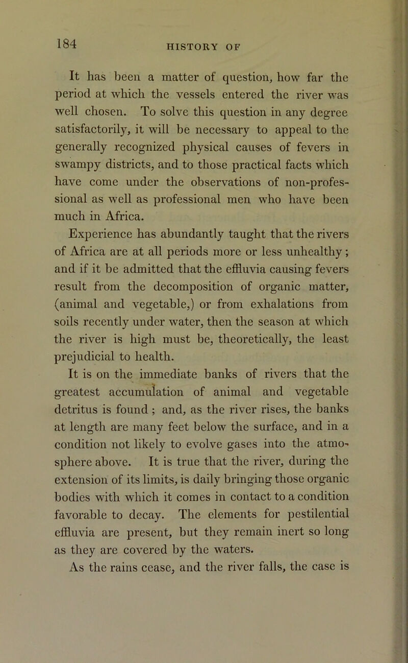 It has been a matter of question, how far the period at which the vessels entered the river was well chosen. To solve this question in any degree satisfactorily, it will be necessary to appeal to the generally recognized physical causes of fevers in swampy districts, and to those practical facts which have come under the observations of non-profes- sional as well as professional men who have been much in Africa. Experience has abundantly taught that the rivers of Africa are at all periods more or less unhealthy; and if it be admitted that the effluvia causing fevers result from the decomposition of organic matter, (animal and vegetable,) or from exhalations from soils recently under water, then the season at which the river is high must be, theoretically, the least prejudicial to health. It is on the immediate banks of rivers that the greatest accumulation of animal and vegetable detritus is found ; and, as the river rises, the banks at length are many feet below the surface, and in a condition not likely to evolve gases into the atmo- sphere above. It is true that the river, during the extension of its limits, is daily bringing those organic bodies with which it comes in contact to a condition favorable to decay. The elements for pestilential effluvia are present, but they remain inert so long as they are covered by the waters. As the rains cease, and the river falls, the case is