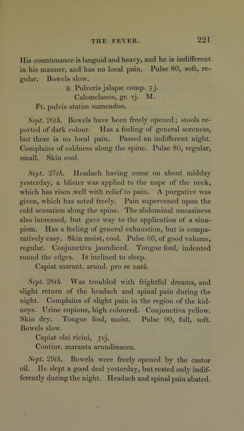 His countenance is languid and heavy, and he is indifferent in his manner, and has no local pain. Pulse 80, soft, re- gular. Bowels slow. R Pulveris jalapte comp. sj. Calomelanos, gr. vj. M. Ft. pulvis statim sumendus. Sept. 26th. Bowels have been freely opened; stools re- ported of dark colour. Has a feeling of general soreness, but there is no local pain. Passed an indifferent night. Complains of coldness along the spine. Pulse 80, regular, small. Skin cool. Sept. 27th. Headach having come on about midday yesterday, a blister was applied to the nape of the neck, which has l’isen well with relief to pain. A purgative was given, which has acted freely. Pain supervened upon the cold sensation along the spine. The abdominal uneasiness also increased, but gave way to the application of a sina- pism. Has a feeling of general exhaustion, but is compa- ratively easy. Skin moist, cool. Pulse 66, of good volume, regular. Conjunctiva jaundiced. Tongue foul, indented round the edges. Is inclined to sleep. Capiat marant. arund. pro re nata. Sept. 28th. Was troubled with frightful dreams, and slight return of the headach and spinal pain during the night. Complains of slight pain in the region of the kid- neys. Urine copious, high coloured. Conjunctiva yellow. Skin dry. Tongue foul, moist. Pulse 90, full, soft. Bowels slow. Capiat olei ricini, jvj. Continr. maranta arundinacea. Sept. 29th. Bowels were freely opened by the castor oil. He slept a good deal yesterday, but rested only indif- ferently during the night. Headach and spinal pain abated.