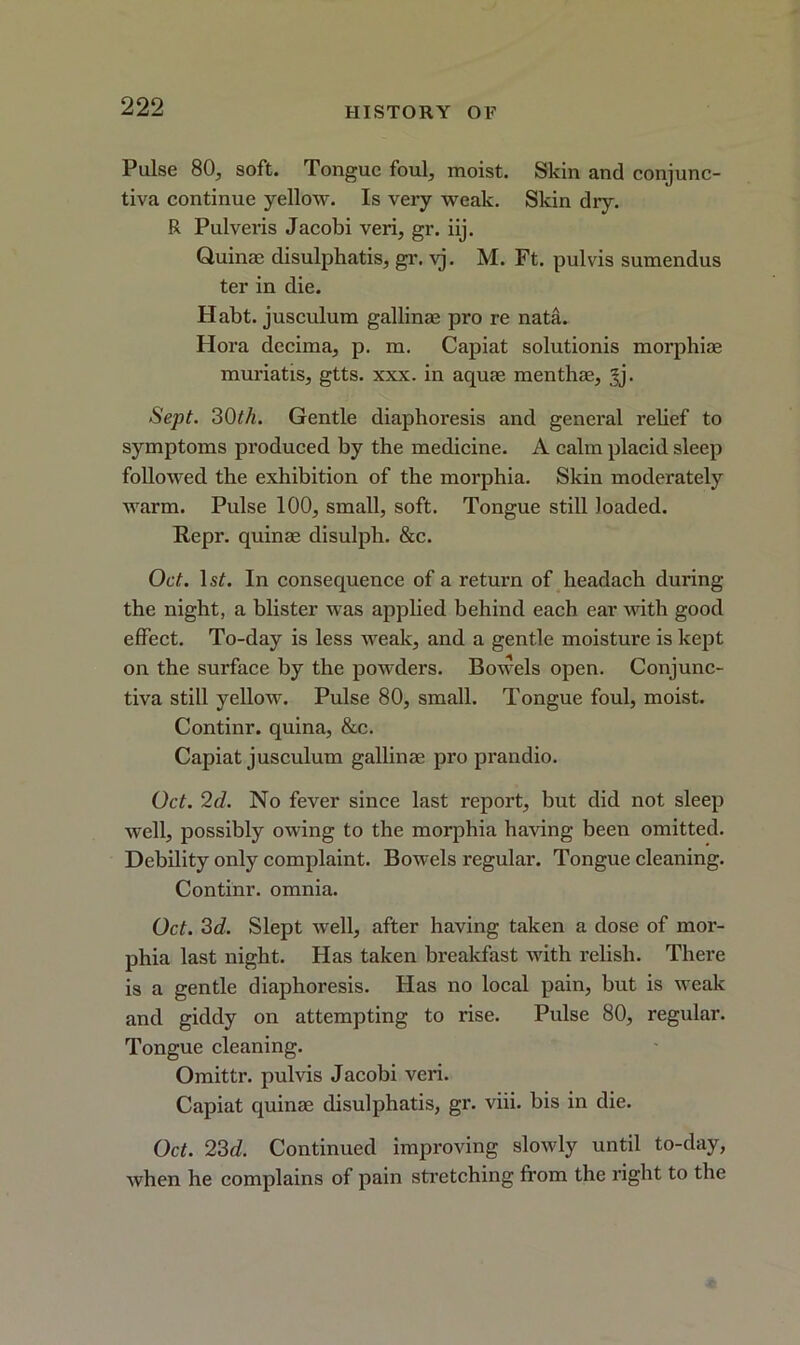 Pulse 80, soft. Tongue foul, moist. Skin and conjunc- tiva continue yellow. Is very weak. Skin dry. R Pulveris Jacobi veri, gr. iij. Quinae disulphatis, gr. vj. M. Ft. pul vis sumendus ter in die. Habt. jusculum gallinae pro re nata. Hora decima, p. m. Capiat solutionis morphiae muriatis, gtts. xxx. in aquae menthae, jj. Sept. 30th. Gentle diaphoresis and general rebef to symptoms produced by the medicine. A calm placid sleep followed the exhibition of the morphia. Skin moderately warm. Pulse 100, small, soft. Tongue still loaded. Repr. quinae disulph. &c. Oct. ls£. In consequence of a return of headach during the night, a blister was applied behind each ear with good effect. To-day is less weak, and a gentle moisture is kept on the surface by the powders. Bowels open. Conjunc- tiva still yellow. Pulse 80, small. Tongue foul, moist. Continr. quina, &c. Capiat jusculum gallinae pro prandio. Oct. 2cl. No fever since last report, but did not sleep well, possibly owing to the morphia having been omitted. Debility only complaint. Bowels regular. Tongue cleaning. Continr. omnia. Oct. 3d. Slept well, after having taken a dose of mor- phia last night. Has taken breakfast with relish. There is a gentle diaphoresis. Has no local pain, but is weak and giddy on attempting to rise. Pulse 80, regular. Tongue cleaning. Omittr. pulvis Jacobi veri. Capiat quinae disulphatis, gr. viii. bis in die. Oct. 23d. Continued improving slowly until to-day, when he complains of pain stretching from the right to the